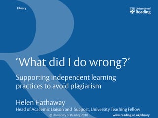 Library

‘What did I do wrong?’
Supporting independent learning
practices to avoid plagiarism
Helen Hathaway
Head of Academic Liaison and Support, University Teaching Fellow
© University of Reading 2010

www.reading.ac.uk/library

 