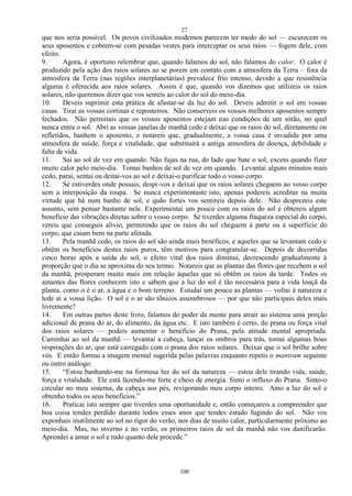 27
100
que nos seria possível. Os povos civilizados modernos parecem ter medo do sol — escurecem os
seus aposentos e cobrem-se com pesadas vestes para interceptar os seus raios — fogem dele, com
efeito.
9. Agora, é oportuno relembrar que, quando falamos do sol, não falamos do calor. O calor é
produzido pela ação dos raios solares ao se porem em contato com a atmosfera da Terra – fora da
atmosfera da Terra (nas regiões interplanetárias) prevalece frio intenso, devido a que resistência
alguma é oferecida aos raios solares. Assim é que, quando vos dizemos que utilizeis os raios
solares, não queremos dizer que vos senteis ao calor do sol do meio-dia.
10. Deveis suprimir esta prática de afastar-se da luz do sol. Deveis admitir o sol em vossas
casas. Tirai as vossas cortinas e reposteiros. Não conserveis os vossos melhores aposentos sempre
fechados. Não permitais que os vossos aposentos estejam nas condições de um sótão, no qual
nunca entra o sol. Abri as vossas janelas de manhã cedo e deixai que os raios do sol, diretamente ou
refletidos, banhem o aposento, e notareis que, gradualmente, a vossa casa é invadida por uma
atmosfera de saúde, força e vitalidade, que substituirá a antiga atmosfera de doença, debilidade e
falta de vida.
11. Sai ao sol de vez em quando. Não fujas na rua, do lado que bate o sol, exceto quando fizer
muito calor pelo meio-dia. Tomai banhos de sol de vez em quando. Levantai alguns minutos mais
cedo, parai, sentai ou deitai-vos ao sol e deixai-o purificar todo o vosso corpo.
12. Se estiverdes onde possais, despi-vos e deixai que os raios solares cheguem ao vosso corpo
sem a interposição da roupa. Se nunca experimentaste isto, apenas podereis acreditar na muita
virtude que há num banho de sol, e quão fortes vos sentireis depois dele. Não desprezeis este
assunto, sem pensar bastante nele. Experimentai um pouco com os raios do sol e obtereis algum
benefício das vibrações diretas sobre o vosso corpo. Se tiverdes alguma fraqueza especial do corpo,
vereis que conseguis alívio, permitindo que os raios do sol cheguem à parte ou à superfície do
corpo, que caiam bem na parte afetada.
13. Pela manhã cedo, os raios do sol são ainda mais benéficos, e aqueles que se levantam cedo e
obtêm os benefícios destes raios puros, têm motivos para congratular-se. Depois de decorridas
cinco horas após a saída do sol, o efeito vital dos raios diminui, decrescendo gradualmente à
proporção que o dia se aproxima do seu termo. Notareis que as plantas das flores que recebem o sol
da manhã, prosperam muito mais em relação àquelas que só obtêm os raios da tarde. Todos os
amantes das flores conhecem isto e sabem que a luz do sol é tão necessária para a vida louçã da
planta, como o é o ar, a água e o bom terreno. Estudai um pouco as plantas — voltai à natureza e
lede aí a vossa lição. O sol e o ar são tônicos assombrosos — por que não participais deles mais
livremente?
14. Em outras partes deste livro, falamos do poder da mente para atrair ao sistema uma porção
adicional de prana do ar, do alimento, da água etc. E isto também é certo, do prana ou força vital
dos raios solares — podeis aumentar o beneficio do Prana, pela atitude mental apropriada.
Caminhai ao sol da manhã — levantai a cabeça, lançai os ombros para trás, tomai algumas boas
respirações do ar, que está carregado com o prana dos raios solares. Deixai que o sol brilhe sobre
vós. E então formai a imagem mental sugerida pelas palavras enquanto repetis o mantram seguinte
ou outro análogo:
15. ―Estou banhando-me na formosa luz do sol da natureza — estou dele tirando vida, saúde,
força e vitalidade. Ele está fazendo-me forte e cheio de energia. Sinto o influxo do Prana. Sinto-o
circular no meu sistema, da cabeça aos pés, revigorando meu corpo inteiro. Amo a luz do sol e
obtenho todos os seus benefícios.‖
16. Praticai isto sempre que tiverdes uma oportunidade e, então começareis a compreender que
boa coisa tendes perdido durante todos esses anos que tendes estado fugindo do sol. Não vos
exponhais inutilmente ao sol no rigor do verão, nos dias de muito calor, particularmente próximo ao
meio-dia. Mas, no inverno e no verão, os primeiros raios de sol da manhã não vos danificarão.
Aprendei a amar o sol e tudo quanto dele procede.‖
 