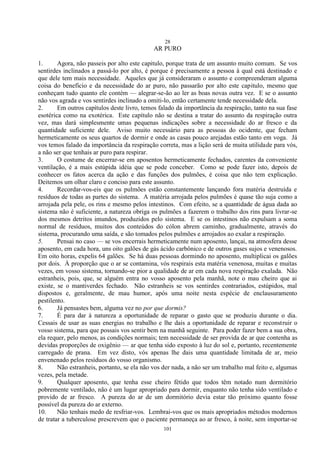 28
101
AR PURO
1. Agora, não passeis por alto este capitulo, porque trata de um assunto muito comum. Se vos
sentirdes inclinados a passá-lo por alto, é porque é precisamente a pessoa à qual está destinado e
que dele tem mais necessidade. Aqueles que já consideraram o assunto e compreenderam alguma
coisa do benefício e da necessidade do ar puro, não passarão por alto este capitulo, mesmo que
conheçam tudo quanto ele contém — alegrar-se-ão ao ler as boas novas outra vez. E se o assunto
não vos agrada e vos sentirdes inclinado a omiti-lo, então certamente tende necessidade dela.
2. Em outros capítulos deste livro, temos falado da importância da respiração, tanto na sua fase
esotérica como na exotérica. Este capítulo não se destina a tratar do assunto da respiração outra
vez, mas dará simplesmente umas pequenas indicações sobre a necessidade do ar fresco e da
quantidade suficiente dele. Aviso muito necessário para as pessoas do ocidente, que fecham
hermeticamente os seus quartos de dormir e onde as casas pouco arejadas estão tanto em voga. Já
vos temos falado da importância da respiração correta, mas a lição será de muita utilidade para vós,
a não ser que tenhais ar puro para respirar.
3. O costume de encerrar-se em aposentos hermeticamente fechados, carentes da conveniente
ventilação, é a mais estúpida idéia que se pode conceber. Como se pode fazer isto, depois de
conhecer os fatos acerca da ação e das funções dos pulmões, é coisa que não tem explicação.
Deitemos um olhar claro e conciso para este assunto.
4. Recordar-vos-eis que os pulmões estão constantemente lançando fora matéria destruída e
resíduos de todas as partes do sistema. A matéria arrojada pelos pulmões é quase tão suja como a
arrojada pela pele, os rins e mesmo pelos intestinos. Com efeito, se a quantidade de água dada ao
sistema não é suficiente, a natureza obriga os pulmões a fazerem o trabalho dos rins para livrar-se
dos mesmos detritos imundos, produzidos pelo sistema. E se os intestinos não expulsam a soma
normal de resíduos, muitos dos conteúdos do cólon abrem caminho, gradualmente, através do
sistema, procurando uma saída, e são tomados pelos pulmões e arrojados ao exalar a respiração.
5. Pensai no caso — se vos encerrais hermeticamente num aposento, lançai, na atmosfera desse
aposento, em cada hora, uns oito galões de gás ácido carbônico e de outros gases sujos e venenosos.
Em oito horas, expelis 64 galões. Se há duas pessoas dormindo no aposento, multiplicai os galões
por dois. À proporção que o ar se contamina, vós respirais esta matéria venenosa, muitas e muitas
vezes, em vosso sistema, tornando-se pior a qualidade de ar em cada nova respiração exalada. Não
estranheis, pois, que, se alguém entra no vosso aposento pela manhã, note o mau cheiro que ai
existe, se o mantiverdes fechado. Não estranheis se vos sentirdes contrariados, estúpidos, mal
dispostos e, geralmente, de mau humor, após uma noite nesta espécie de enclausuramento
pestilento.
6. Já pensastes bem, alguma vez no por que dormis?
7. É para dar à natureza a oportunidade de reparar o gasto que se produziu durante o dia.
Cessais de usar as suas energias no trabalho e lhe dais a oportunidade de reparar e reconstruir o
vosso sistema, para que possais vos sentir bem na manhã seguinte. Para poder fazer bem a sua obra,
ela requer, pelo menos, as condições normais; tem necessidade de ser provida de ar que contenha as
devidas proporções de oxigênio — ar que tenha sido exposto à luz do sol e, portanto, recentemente
carregado de prana. Em vez disto, vós apenas lhe dais uma quantidade limitada de ar, meio
envenenado pelos resíduos do vosso organismo.
8. Não estranheis, portanto, se ela não vos der nada, a não ser um trabalho mal feito e, algumas
vezes, pela metade.
9. Qualquer aposento, que tenha esse cheiro fétido que todos têm notado num dormitório
pobremente ventilado, não é um lugar apropriado para dormir, enquanto não tenha sido ventilado e
provido de ar fresco. A pureza do ar de um dormitório devia estar tão próximo quanto fosse
possível da pureza do ar externo.
10. Não tenhais medo de resfriar-vos. Lembrai-vos que os mais apropriados métodos modernos
de tratar a tuberculose prescrevem que o paciente permaneça ao ar fresco, à noite, sem importar-se
 