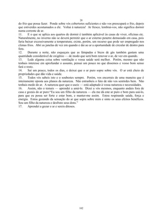 28
102
do frio que possa fazer. Ponde sobre vós cobertores suficientes e não vos preocupará o frio, depois
que estiverdes acostumados a ele. Voltai à natureza! Ar fresco, lembrai-vos, não significa dormir
numa corrente de ar.
11. E o que se aplica aos quartos de dormir é também aplicável às casas de viver, oficinas etc.
Naturalmente, no inverno não se deverá permitir que o ar externo penetre demasiado em casa, pois
faria baixar excessivamente a temperatura; existe, porém, um recurso que pode ser empregado nos
climas frios. Abri as janelas de vez em quando e dai ao ar a oportunidade de circular de dentro para
fora.
12. Durante a noite, não esqueçais que as lâmpadas e bicos de gás também gastam uma
quantidade considerável de oxigênio — de modo que será bom renovar o ar, de vez em quando.
13. Lede alguma coisa sobre ventilação e vossa saúde será melhor. Porém, mesmo que não
tenhais interesse em aprofundar o assunto, pensai um pouco no que dissemos e vosso bom senso
fará o resto.
14. Saí um pouco, todos os dias, e deixai que o ar puro sopre sobre vós. O ar está cheio de
propriedades que dão vida e saúde.
15. Todos vós sabeis isto e o soubestes sempre. Porém, vos encerrais de uma maneira que é
inteiramente oposta aos planos da natureza. Não estranheis o fato de não vos sentirdes bem. Não
tenhais medo do ar. A natureza quer que o useis — está adaptado à vossa natureza e necessidades.
16. Assim, não o temais — aprendei a amá-lo. Dizei a vós mesmos, enquanto andais fora de
casa e gozais do ar puro:―Eu sou um filho da natureza — ela me dá este ar puro e bom para usá-lo,
para que eu possa ser forte e estar bom, e manter-me assim. Estou respirando saúde, força e
energia. Estou gozando da sensação do ar que sopra sobre mim e sinto os seus efeitos benéficos.
Sou um filho da natureza e desfruto seus dons.‖
17. Aprendei a gozar o ar e sereis ditosos.
 