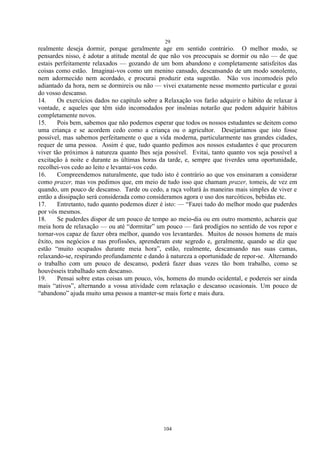 29
104
realmente deseja dormir, porque geralmente age em sentido contrário. O melhor modo, se
pensardes nisso, é adotar a atitude mental de que não vos preocupais se dormir ou não — de que
estais perfeitamente relaxados — gozando de um bom abandono e completamente satisfeitos das
coisas como estão. Imaginai-vos como um menino cansado, descansando de um modo sonolento,
nem adormecido nem acordado, e procurai produzir esta sugestão. Não vos incomodeis pelo
adiantado da hora, nem se dormireis ou não — vivei exatamente nesse momento particular e gozai
do vosso descanso.
14. Os exercícios dados no capítulo sobre a Relaxação vos farão adquirir o hábito de relaxar à
vontade, e aqueles que têm sido incomodados por insônias notarão que podem adquirir hábitos
completamente novos.
15. Pois bem, sabemos que não podemos esperar que todos os nossos estudantes se deitem como
uma criança e se acordem cedo como a criança ou o agricultor. Desejaríamos que isto fosse
possível, mas sabemos perfeitamente o que a vida moderna, particularmente nas grandes cidades,
requer de uma pessoa. Assim é que, tudo quanto pedimos aos nossos estudantes é que procurem
viver tão próximos à natureza quanto lhes seja possível. Evitai, tanto quanto vos seja possível a
excitação à noite e durante as últimas horas da tarde, e, sempre que tiverdes uma oportunidade,
recolhei-vos cedo ao leito e levantai-vos cedo.
16. Compreendemos naturalmente, que tudo isto é contrário ao que vos ensinaram a considerar
como prazer, mas vos pedimos que, em meio de tudo isso que chamam prazer, tomeis, de vez em
quando, um pouco de descanso. Tarde ou cedo, a raça voltará às maneiras mais simples de viver e
então a dissipação será considerada como consideramos agora o uso dos narcóticos, bebidas etc.
17. Entretanto, tudo quanto podemos dizer é isto: — ―Fazei tudo do melhor modo que puderdes
por vós mesmos.
18. Se puderdes dispor de um pouco de tempo ao meio-dia ou em outro momento, achareis que
meia hora de relaxação — ou até ―dormitar‖ um pouco — fará prodígios no sentido de vos repor e
tornar-vos capaz de fazer obra melhor, quando vos levantardes. Muitos de nossos homens de mais
êxito, nos negócios e nas profissões, aprenderam este segredo e, geralmente, quando se diz que
estão ―muito ocupados durante meia hora‖, estão, realmente, descansando nas suas camas,
relaxando-se, respirando profundamente e dando à natureza a oportunidade de repor-se. Alternando
o trabalho com um pouco de descanso, poderá fazer duas vezes tão bom trabalho, como se
houvésseis trabalhado sem descanso.
19. Pensai sobre estas coisas um pouco, vós, homens do mundo ocidental, e podereis ser ainda
mais ―ativos‖, alternando a vossa atividade com relaxação e descanso ocasionais. Um pouco de
―abandono‖ ajuda muito uma pessoa a manter-se mais forte e mais dura.
 