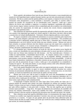 30
105
REGENERAÇÃO
1. Neste capítulo, não podemos fazer mais do que chamar brevemente a vossa atenção para um
assunto de vital importância para o gênero humano, porém, que este não está pronto para considerar
seriamente. Devido ao estado atual da opinião pública a este respeito, é impossível escrevermos tão
claramente como desejaríamos e como realmente é necessário, pois todos os escritos sobre o
assunto em questão são susceptíveis de ser considerados como ―impuros‖, ainda que o único
objetivo do escrito seja combater a impureza e as práticas impróprias, sustentadas pelo público.
Assim mesmo, alguns valentes escritores têm-se empenhado para dar ao público um conhecimento
claro do assunto da regeneração, de modo que a maioria dos nossos leitores compreenderá
fàcilmente o que queremos dizer.
2. Não trataremos da importante questão da regeneração aplicada à relação dos dois sexos, pois
esse assunto é tão importante que requer um volume especial, e, além disso, esta não é obra na qual
o assunto deva ser tratado detalhadamente. Entretanto, diremos algumas palavras a esse respeito.
3. Os iogues consideram como totalmente antinaturais os excessos cometidos pela maioria dos
homens e dos quais obrigam a participar as suas companheiras de matrimônio. Eles acreditam que
o princípio sexual é demasiado sagrado para que se abuse dele, e lamentam que o homem desça
freqüentemente a um nível inferior aos das bestas nas suas relações sexuais. Apenas com uma ou
duas exceções, os animais inferiores não têm relações sexuais que não sejam com o propósito de
perpetuar a sua espécie, e os excessos sexuais, dissipações e esbanjamentos a que o homem se
entrega, são quase completamente desconhecidos para os animais.
4. E, à proporção que o homem avançou na escala da vida, pôs em prática novas funções do
sexo, e existe um intercâmbio de certos princípios elevados entre os sexos, que não se verifica nos
brutos nem nas formas mais materiais da vida humana – isto fica reservado para o homem e a
mulher de espiritualidade e mentalidade desenvolvidas. As relações naturais entre o marido e a
mulher tendem a elevar, fortalecer e enobrecer, em vez de degradar, debilitar, corromper aos
participantes, como acontece quando a referida relação é baseada na mera sensualidade. A razão de
haver tantos matrimônios, inarmônicos e discordes, consiste em que um dos esposos se eleva a um
grau mais alto de pensamento do que o outro, e acha que o seu companheiro ou companheira é
incapaz de segui-lo. De então para diante, as suas relações mútuas estão sobre diferentes planos e
não acham um no outro, aquilo que procuram.
5. Isto é tudo quanto desejamos dizer aqui sobre este aspecto particular do assunto. Há muitos
e bons livros sobre esta questão, os quais os nossos estudantes poderão encontrar nos centros
literários de pensamento adiantado das diversas cidades e povos. Limitar-nos-emos, no resto deste
capítulo, ao exame da importância da conservação da saúde e da força sexual.
6. Mesmo que levem uma vida na qual as relações dos sexos não desempenhem um papel
importante, os iogues reconhecem e apreciam a importância de um organismo reprodutor são, e o
seu efeito sobre a saúde geral do indivíduo. Com esses órgãos numa condição fraca, todo o sistema
físico sente a ação reflexa e sofre simpaticamente.
7. A Respiração Completa (descrita em outro lugar deste livro) produz um ritmo que é a
maneira própria da natureza para manter esta parte importante do sistema em condição normal.
Desde o começo, notar-se-á que as funções reprodutoras são fortalecidas e vitalizadas, dando assim,
por ação reflexa simpática, a nota para todo o sistema. Mas isto não significa que as paixões
animais sejam acordadas — longe disso. Os iogues são defensores da continência, da castidade e da
pureza nas relações matrimoniais, assim como também fora delas. Aprenderam a dominar as
paixões animais e têm-nas sujeitas ao domínio dos princípios mais elevados da mente e da vontade.
8. Mas o domínio sexual não significa debilidade sexual, e os ensinamentos dos iogues são que
o homem ou a mulher cujo organismo reprodutor é normal e são, terá uma vontade mais forte para
governar-se a si mesmo. O iogue crê que grande parte da perversão desta admirável parte do
sistema advém da falta de saúde normal, perversão que resulta de uma condição mórbida, mais do
que normal, do sistema reprodutor.
 