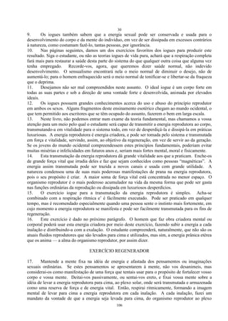 30
106
9. Os iogues também sabem que a energia sexual pode ser conservada e usada para o
desenvolvimento do corpo e da mente do indivíduo, em vez de ser dissipada em excessos contrários
à natureza, como costumam fazê-lo, tantas pessoas, por ignorância.
10. Nas páginas seguintes, damos um dos exercícios favoritos dos iogues para produzir este
resultado. Siga o estudante, ou não as teorias iogues de vida pura, achará que a respiração completa
fará mais para restaurar a saúde desta parte do sistema do que qualquer outra coisa que alguma vez
tenha empregado. Recorde-vos, agora, que queremos dizer saúde normal, não indevido
desenvolvimento. O sensualismo encontrará nela o meio normal de diminuir o desejo, não de
aumentá-lo; para o homem enfraquecido será o meio normal de tonificar-se e libertar-se da fraqueza
que o deprima.
11. Desejamos não ser mal compreendidos neste assunto. O ideal iogue é um corpo forte em
todas as suas partes e sob a direção de uma vontade forte e desenvolvida, animada por elevados
ideais.
12. Os iogues possuem grandes conhecimentos acerca do uso e abuso do princípio reprodutor
em ambos os sexos. Alguns fragmentos deste ensinamento esotérico chegam ao mundo ocidental, o
que tem permitido aos escritores que se têm ocupado do assunto, fazerem o bem em larga escala.
13. Neste livro, não podemos entrar num exame da teoria fundamental, mas chamamos a vossa
atenção para um meio pelo qual o estudante será capaz de transmitir a energia reprodutora ao corpo,
transmutando-a em vitalidade para o sistema todo, em vez de desperdiçá-la e dissipá-la em práticas
luxuriosas. A energia reprodutora é energia criadora, e pode ser tomada pelo sistema e transmutada
em força e vitalidade, servindo, assim, ao objetivo da regeneração, em vez de servir ao da geração.
Se os jovens do mundo ocidental compreendessem estes princípios fundamentais, poderiam evitar
muitas misérias e infelicidades em futuros anos e, seriam mais fortes mental, moral e fisicamente.
14. Esta transmutação da energia reprodutora dá grande vitalidade aos que a praticam. Enche-os
de grande força vital que irradia deles e faz que sejam conhecidos como pessoas ―magnéticas‖. A
energia assim transmutada pode ser trazida a novos canais e usada com grande utilidade. A
natureza condensou uma de suas mais poderosas manifestações de prana na energia reprodutora,
pois o seu propósito é criar. A maior soma de força vital está concentrada no menor espaço. O
organismo reprodutor é o mais poderoso acumulador na vida da mesma forma que pode ser gasta
nas funções ordinárias da reprodução ou dissipada em luxuriosos desperdícios.
15. O exercício iogue para a transmutação da energia reprodutora é simples. Acha-se
combinado com a respiração rítmica e‘ é fàcilmente executado. Pode ser praticado em qualquer
tempo, mas é recomendado especialmente quando uma pessoa sente o instinto mais fortemente, em
cujo momento a energia reprodutora se manifesta e pode ser facilmente transmutada para os fins de
regeneração.
16. Este exercício é dado no próximo parágrafo. O homem que faz obra criadora mental ou
corporal poderá usar esta energia criadora por meio deste exercício, fazendo subir a energia a cada
inalação e distribuindo-a com a exalação. O estudante compreenderá, naturalmente, que não são os
atuais fluidos reprodutores que são levados para cima e utilizados, mas sim, a energia prânica etérea
que os anima — a alma do organismo reprodutor, por assim dizer.
EXERCÍCIO REGENERADOR
17. Mantende a mente fixa na idéia de energia e afastada dos pensamentos ou imaginações
sexuais ordinárias. Se estes pensamentos se apresentarem à mente, não vos desanimeis, mas
considerai-os como manifestação de uma força que tentais usar para o propósito de fortalecer vosso
corpo e vossa mente. Deitai-vos passivamente, ou sentai-vos ereto, e fixai vossa mente sobre a
idéia de levar a energia reprodutora para cima, ao plexo solar, onde será transmutada e armazenada
como uma reserva de força e de energia vital. Então, respirai ritmicamente, formando a imagem
mental de levar para cima a energia reprodutora em cada inalação. A cada inalação, fazei um
mandato da vontade de que a energia seja levada para cima, do organismo reprodutor ao plexo
 