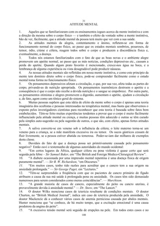 31
108
ATITUDE MENTAL
1. Aqueles que se familiarizaram com os ensinamentos iogues acerca da mente instintiva e com
a direção da mesma sobre o corpo físico — e também o efeito da vontade sobre a mente instintiva,
hão de ver, fàcilmente, que a atitude mental da pessoa terá muito que ver com a sua saúde.
2. As atitudes mentais da alegria, contentamento e ânimo, refletem-se em forma de
funcionamento normal do corpo físico, ao passo que os estados mentais sombrios, pesarosos, de
temor, ódio, ciúme e cólera, reagem todos sobre o corpo e produzem a discordância física e,
eventualmente, a doença.
3. Todos nós estamos familiarizados com o fato de que as boas novas e o ambiente alegre
promovem um apetite normal, ao passo que as más noticias, condições depressivas etc., causam a
perda do apetite. Quando algum prato favorito é mencionado, cresce-nos água na boca, e a
lembrança de alguma experiência ou vista desagradável pode produzir náuseas.
4. As nossas atitudes mentais são refletidas em nossa mente instintiva, e como este princípio da
mente tem domínio direto sobre o corpo físico, pode-se compreender fàcilmente como o estado
mental toma forma no funcionamento físico.
5. Os pensamentos depressivos afetam a circulação, o que, por sua vez, afeta todas as partes do
corpo, privando-as de nutrição apropriada. Os pensamentos inarmônicos destroem o apetite e a
conseqüência é que o corpo não recebe a devida nutrição e o sangue se empobrece. Por outra parte,
os pensamentos otimistas e alegres promovem a digestão, aumentam o apetite, ajudam a circulação
e, de fato, agem como um tônico geral do sistema.
6. Muitas pessoas supõem que esta idéia de efeito da mente sobre o corpo é apenas uma teoria
imaginária dos ocultistas e pessoas interessadas na terapêutica mental, mas basta que observemos o
exposto pelos investigadores cientistas para reconhecer que esta teoria é baseada sobre fatos bem
estabelecidos. Têm-se feito muitas experiências tendentes a provar que o corpo é muito fàcilmente
influenciado pela atitude mental ou crença, e muitas pessoas têm adoecido e outras se têm curado
pela simples auto-sugestão ou pela sugestão de outros, o que são, com efeito, apenas fortes atitudes
mentais.
7. A saliva converte-se em veneno sob a influência da cólera; o leite materno torna-se um
veneno para a criança, se a mãe manifesta excessiva ira ou temor. Os sucos gástricos cessam de
fluir livremente, se a pessoa estiver abatida ou temerosa. Poder-se-iam dar milhares de exemplos
desta classe.
8. Duvidais do fato de que a doença possa ser primitivamente causada pelo pensamento
negativo? Então ouvi o testemunho de algumas autoridades do mundo ocidental:
9. ―Em certos lugares da África, qualquer cólera ou pena violenta é quase certo que será
seguida pela febre – Sir Samuel Baker, em ―The British and Foreign Medico-Chirurgical Review‖.
10. ―A diabete ocasionada por uma impressão mental repentina é uma doença física de origem
puramente mental‖. — Sir B. W. Richardson, ―em Discurses.‖
11. ―Em muitos casos, tenho tido razões para acreditar que o cancro tem a sua origem na
ansiedade prolongada.‖ — Sir George Paget, em ―Lectures.‖
12. ―Têm-se surpreendido a freqüência com que os pacientes de cancro primário do fígado
atribuem a causa da sua má saúde à prolongada pena ou ansiedade. Os casos têm sido demasiado
numerosos para serem considerados como meras coincidências‖. — Murchison.
13. ―A grande maioria de casos de cancro, especialmente do peito ou cancro uterino, é
provavelmente devida à ansiedade mental.‖ — Dr. Snow, em ―The Lancet.‖
14. O doutor Wilks menciona casos de icterícia resultante de condições mentais. O doutor
Churton, no ―British Medical Journal‖, indica um caso de icterícia produzida pela ansiedade, O
doutor Mackenzie dá a conhecer vários casos de anemia perniciosa causada por abalos mentais.
Hunter menciona que ―se conhece, de há muito tempo, que a excitação emocional é uma causa
produtora da angina do peito‖.
15. ―A excessiva tensão mental será seguida de erupções na pele. Em todos estes casos e no
 