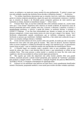 31
109
cancro, na epilepsia e na mania por causas mentais há uma predisposição. É notável o pouco que
tem sido estudada a questão das moléstias físicas devidas a influências mentais.‖ — Ricliardson.
16. ―As minhas experiências demonstram que as emoções irascíveis, malévolas e deprimentes,
geram no sistema compostos prejudiciais, alguns dos quais são extremamente venenosos; e também
que as emoções de alegria e de felicidade geram compostos químicos de valor nutritivo que
estimulam as células, fazendo-as manufaturar energia.‖ — Elmes Gates.
17. O doutor Hack Tuke, na sua bem conhecida obra sobre moléstias mentais etc., escrita muito
antes que a ―cura mental‖ despertasse tanto interesse no mundo ocidental, dá numerosos casos de
doenças produzidas pelo temor, estando, entre elas, a loucura, o idiotismo, a paralisia, a icterícia, o
encanecimento prematuro, a calvície, a queda dos dentes, as moléstias uterinas, a erisipela, o
eczema e o impetigo. É um fato bem testemunhado que, durante os tempos em que lavram as
doenças contagiosas, o temor causa muitas mortes em casos em que o ataque é leve apenas. Isto é
fàcilmente compreendido, quando consideramos que as moléstias contagiosas atacam mais
facilmente as pessoas que manifestam vitalidade imperfeita, e fato ainda mais conhecido de que o
temor e as emoções análogas alteram a vitalidade.
18. Existe um bom número de livros escritos sobre esta questão, de modo que não é necessário
determos-nos mais sobre esta parte geral do assunto. Mas, antes de deixá-lo, devemos imprimir
sobre os nossos estudantes a verdade da afirmação tão antiga e tão repetida de que ―os pensamentos
tomam forma na ação‖ e que as condições mentais são reproduzidas nas manifestações físicas.
19. A Filosofia Iogue, em conjunto, tende a produzir, entre os seus estudantes, uma atitude
mental de calma, paz, força e uma absoluta falta de temor, o que naturalmente se reflete na sua
condição física. Para essas pessoas a calma mental e a ausência de temor lhe vêm como uma
seqüência e não têm necessidade de esforço mental algum para produzi-la.
20. Mas aqueles que ainda não adquiriram esta calma mental, poderão obter uma grande
melhora, mantendo presente a atitude mental apropriada, pela repetição de ―mantrams‖ calculados
para produzir a imagem mental. Aconselhamos a repetição freqüente das palavras BRILHANTE,
ALEGRE E FELIZ, e a freqüente contemplação do significado delas.
21. Esforçai-vos em manifestar estas palavras em ação física e sereis grandemente beneficiados
mental e fisicamente, preparando também a vossa mente para receber elevadas verdades espirituais.
 
