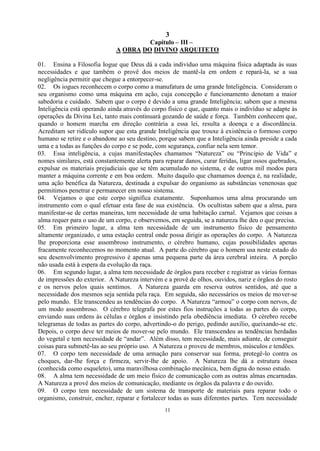 3
11
Capítulo – III –
A OBRA DO DIVINO ARQUITETO
01. Ensina a Filosofia Iogue que Deus dá a cada indivíduo uma máquina física adaptada às suas
necessidades e que também o provê dos meios de mantê-la em ordem e repará-la, se a sua
negligência permitir que chegue a entorpecer-se.
02. Os iogues reconhecem o corpo como a manufatura de uma grande Inteligência. Consideram o
seu organismo como uma máquina em ação, cuja concepção e funcionamento denotam a maior
sabedoria e cuidado. Sabem que o corpo é devido a uma grande Inteligência; sabem que a mesma
Inteligência está operando ainda através do corpo físico e que, quanto mais o indivíduo se adapte às
operações da Divina Lei, tanto mais continuará gozando de saúde e força. Também conhecem que,
quando o homem marcha em direção contrária a essa lei, resulta a doença e a discordância.
Acreditam ser ridículo supor que esta grande Inteligência que trouxe à existência o formoso corpo
humano se retire e o abandone ao seu destino, porque sabem que a Inteligência ainda preside a cada
uma e a todas as funções do corpo e se pode, com segurança, confiar nela sem temor.
03. Essa inteligência, a cujas manifestações chamamos ―Natureza‖ ou ―Princípio de Vida‖ e
nomes similares, está constantemente alerta para reparar danos, curar feridas, ligar ossos quebrados,
expulsar os materiais prejudiciais que se têm acumulado no sistema, e de outros mil modos para
manter a máquina corrente e em boa ordem. Muito daquilo que chamamos doença é, na realidade,
uma ação benéfica da Natureza, destinada a expulsar do organismo as substâncias venenosas que
permitimos penetrar e permanecer em nosso sistema.
04. Vejamos o que este corpo significa exatamente. Suponhamos uma alma procurando um
instrumento com o qual efetuar esta fase de sua existência. Os ocultistas sabem que a alma, para
manifestar-se de certas maneiras, tem necessidade de uma habitação carnal. Vejamos que coisas a
alma requer para o uso de um corpo, e observemos, em seguida, se a natureza lhe deu o que precisa.
05. Em primeiro lugar, a alma tem necessidade de um instrumento físico de pensamento
altamente organizado, e uma estação central onde possa dirigir as operações do corpo. A Natureza
lhe proporciona esse assombroso instrumento, o cérebro humano, cujas possibilidades apenas
fracamente reconhecemos no momento atual. A parte do cérebro que o homem usa neste estado do
seu desenvolvimento progressivo é apenas uma pequena parte da área cerebral inteira. A porção
não usada está à espera da evolução da raça.
06. Em segundo lugar, a alma tem necessidade de órgãos para receber e registrar as várias formas
de impressões do exterior. A Natureza intervém e a provê de olhos, ouvidos, nariz e órgãos do rosto
e os nervos pelos quais sentimos. A Natureza guarda em reserva outros sentidos, até que a
necessidade dos mesmos seja sentida pela raça. Em seguida, são necessários os meios de mover-se
pelo mundo. Ele transcendeu as tendências do corpo. A Natureza ―armou‖ o corpo com nervos, de
um modo assombroso. O cérebro telegrafa por estes fios instruções a todas as partes do corpo,
enviando suas ordens às células e órgãos e insistindo pela obediência imediata. O cérebro recebe
telegramas de todas as partes do corpo, advertindo-o do perigo, pedindo auxílio, queixando-se etc.
Depois, o corpo deve ter meios de mover-se pelo mundo. Ele transcendeu as tendências herdadas
do vegetal e tem necessidade de ―andar‖. Além disso, tem necessidade, mais adiante, de conseguir
coisas para submetê-las ao seu próprio uso. A Natureza o proveu de membros, músculos e tendões.
07. O corpo tem necessidade de uma armação para conservar sua forma, protegê-lo contra os
choques, dar-lhe força e firmeza, servir-lhe de apoio. A Natureza lhe dá a estrutura óssea
(conhecida como esqueleto), uma maravilhosa combinação mecânica, bem digna do nosso estudo.
08. A alma tem necessidade de um meio físico de comunicação com as outras almas encarnadas.
A Natureza a provê dos meios de comunicação, mediante os órgãos da palavra e do ouvido.
09. O corpo tem necessidade de um sistema de transporte de materiais para reparar todo o
organismo, construir, encher, reparar e fortalecer todas as suas diferentes partes. Tem necessidade
 