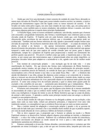 32
110
CONDUZIDOS PELO ESPÍRITO
1. Ainda que este livro seja destinado a tratar somente do cuidado do corpo físico, deixando os
ramos mais elevados da Filosofia Yogue para serem tratados noutros escritos, no entanto, o motivo
principal dos ensinamentos iogues está tão ligado como os ramos menores do assunto. E são
levados em tanta conta pelos iogues, nos atos mais simples de suas vidas, que, em justiça para os
ensinamentos, como também para os nossos estudantes, não podemos deixar o assunto, sem dizer
pelo menos algumas palavras a respeito deste princípio fundamental.
2. A Filosofia Iogue, como os nossos estudantes conhecem, sem dúvida, sustenta que o homem
está crescendo e progredindo lentamente, das formas e manifestações mais inferiores para as mais
elevadas ainda do Espírito. O Espírito está em cada homem; ainda que, com freqüência, tão
obscurecido pelas envolturas da sua natureza inferior, que o circundam, que apenas pode ser
evidenciado. Também está nas formas inferiores da vida, agindo e procurando sempre formas mais
elevadas de expressão. Os invólucros materiais desta vida em evolução — os corpos do mineral, da
planta, do animal e do homem — são apenas instrumentos empregados para o melhor
desenvolvimento dos princípios elevados. Mas, ainda que o emprego do corpo material seja apenas
temporal e nada mais do que uma espécie de vestido cômodo para ser posto, gasto e depois
abandonado, sempre há o propósito do Espírito para proporcionar e manter um instrumento tão
perfeito quanto seja possível. Ele provê o melhor corpo que pode, e impulsiona para a vida reta;
porém, se por causas que não mencionamos aqui, é proporcionado alma um corpo imperfeito, os
princípios elevados lutam para adaptar-se e acomodar-se a ele, agindo com ele do melhor modo
possível.
3. Este instinto de conservação própria — esta incitação que há de toda vida — é uma
manifestação do Espírito. Ele age através das formas mais rudimentares da Mente Instintiva,
ascendendo muitos estados, até que chega às mais elevadas manifestações do princípio mental.,
Também se manifesta através do Intelecto, no sentido de fazer que o homem use os seus poderes
raciocinadores com o fim de manter a sua vida e a sua saúde física; Mas — ah! — o Intelecto não
atende devidamente à sua obra, porque tão depressa como começa a ser consciente de si mesmo,
põe-se a imiscuir nos deveres da Mente Instintiva. E, dominando o instinto desta, impõe ao corpo
toda classe de maneiras antinaturais de viver, parecendo afastar-se da natureza tanto quanto lhe seja
possível. É como uma criança livre da restrição paternal, a qual se afasta tanto quanto pode do
exemplo e dos conselhos de seus pais — justamente para demonstrar que é independente. Mas a
criança compreende a sua loucura e retorna sobre os seus passos e o Intelecto fará o mesmo.
4. O homem está começando a ver, agora, que há alguma coisa dentro de si mesmo atendendo
às necessidades do corpo e que as conhece muito melhor que ele mesmo. Porque o homem, com
toda a sua inteligência é incapaz de imitar os atos de Mente Instintiva que age no corpo da planta,
do animal e dele mesmo. E aprende a confiar neste princípio mental como um amigo e a deixá-lo
cumprir os seus próprios deveres.
5. Com os atuais modos de vida que o homem se viu obrigado a adotar, na sua evolução, e dos
quais, mais cedo ou mais tarde, voltará aos primeiros princípios, é impossível viver uma vida
totalmente natural, e a conseqüência é que a existência física tem que ser mais ou menos anormal.
6. Mas o instinto natural de adaptação e conservação própria é grande e ele se governa de
modo a pôr de lado tudo que é anormal e faz o seu trabalho muito melhor do que se poderia esperar,
em vista do modo absurdo de viver e práticas e hábitos do homem civilizado.
7. Não se deve esquecer que, à proporção que o homem se adianta na escala e a Mente
Espiritual começa a se desenvolver, homem adquire alguma coisa análoga ao instinto, a chamamos
Intuição — e esta o faz voltar à natureza. Podemos ver a influência deste acordar da consciência,
no notável movimento em direção ao modo natural de viver e para a vida simples que tão
ràpidamente aumentou nos últimos anos.
8. Estamos começando a rir-nos das formas absurdas, convencionalismos e costumes que têm
prosperado em nossa civilização e que, a não ser que nos livremos deles, lançarão por terra essa
 