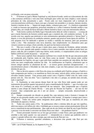 32
111
civilização, com seu peso crescente.
9. O homem no qual a Mente Espiritual se está desenvolvendo, sentir-se-á descontente da vida
e dos costumes artificiais e terá uma forte inclinação para voltar aos mais simples e mais naturais
princípios de vida, pensamento e ação. Ficará cada vez mais impaciente sob a restrição de
convencionalismos artificiais e laços com que o homem tem prendido a si mesmo, durante séculos.
Sentirá o instinto do lar — ―depois de longas idades, voltamos para casa‖. E o Intelecto responderá
e, vendo as loucuras que perpetrou, procurará emendar-se e voltar à natureza fazendo melhor a sua
própria obra, em virtude de haver deixado a Mente Instintiva fazer a sua sem intromissões alheias.
10. Toda teoria e prática da Hatha Ioga é baseada nesta idéia de voltar à natureza — a crença de
que a mente Instintiva do homem contém aquilo que o manterá são, sob condições normais. E, de
acordo com isso, aqueles que praticam os seus ensinamentos aprendem primeiro a ―deixar fazer‖ e
depois, a viver tão próximos às condições naturais, quanto seja possível nesta época de artifício. E
este pequeno livro foi dedicado a apontar os modos e métodos da natureza, para que possamos
voltar a eles. Não ensinamos uma nova doutrina, mas simplesmente vos chamamos para que
viésseis conosco ao antigo e bom caminho, do qual nos havíamos extraviado.
11. Não nos é oculto o fato de que é muito duro, para o homem do Ocidente, adotar métodos
naturais de viver, quando tudo quanto o rodeia o leva a outro caminho, mas cada um pode fazer um
pouco, cada dia, por si próprio e pela raça inteira, neste sentido, e é surpreendente como os antigos
hábitos artificiais cairão da pessoa — um por um.
12. Neste nosso capítulo final, desejamos reafirmar-vos a noção do fato de que uma pessoa pode
ser conduzida pelo Espírito, tanto na vida física como na mental. Uma pessoa pode confiar
implicitamente no Espírito, em que o guie pelo bom caminho nos assuntos da vida diária, tão bem
como nas mais complicadas matérias da vida. Se confiássemos no Espírito, acharíamos que os
nossos antigos apetites se afastariam de nós — os nossos gostos anormais desapareceriam — e
encontraríamos prazer e felicidade na vida mais simples, o que nos faria parecer como uma coisa
distinta do que era.
13. Não se deveria separar a vida física da crença na condução pelo Espírito, porque o Espírito a
tudo compenetra por inteiro e se manifesta no físico (ou antes, através dele), assim como nos mais
elevados estados mentais. Uma pessoa pode comer com o Espírito e beber com ele, tanto como
pensar com ele. Eles nos dirá: ―isso é espiritual e isto não o é, porque, no sentido mais elevado,
tudo é espiritual‖.
14. E, finalmente, se uma pessoa deseja fazer de sua vida física tudo quanto pode ser um
instrumento tão perfeito quanto seja possível, para a manifestação do Espírito — que viva toda a sua
vida nessa fé e confiança na parte espiritual da sua natureza. Que compreenda que o Espírito
interno é uma chispa da Chama Divina — uma gota do Oceano do Espírito — um raio do Sol
Central. Que compreenda que ele é um ser eterno — sempre crescendo, desenvolvendo e
progredindo.
15. Sempre avançando em direção ao grande fim, cuja natureza exata o homem é incapaz de
atingir no seu presente estado, com a sua imperfeita visão mental. O impulso é sempre para cima e
para diante. Todos nós somos parte integrante dessa grande Vida que se manifesta em uma
infinidade de aspectos e formas.
16. Todos nós somos parte d’Ela. Se pudéssemos obter a mínima idéia do que isto significa,
abrir-nos-íamos a tal influxo de vida e vitalidade que os nossos corpos seriam praticamente feitos de
novo e manifestá-la-iam perfeitamente. Que cada um de nós forme um ideal de um Corpo Perfeito
e procure viver de modo a converter em forma física asse ideal — nós podemos fazê-lo.1
17. Temos procurado mostrar-vos as leis que governam o corpo físico, para que pudésseis vos
amoldar a elas tanto quanto vos seja possível — interpondo-vos o menos que puderdes entre o
corpo e o grande influxo de vida e energia, que está ansiosa de fluir por vos.
18. Voltemos à natureza, queridos estudantes, e deixemos esta grande vida fluir por nós
1
CER – Ler O Poder Pessoal, ou, Eu Superior 8 (14 a 19).
 