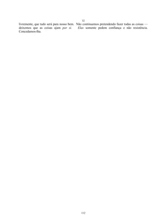 32
112
livremente, que tudo será para nosso bem. Não continuemos pretendendo fazer todas as coisas —
deixemos que as coisas ajam por si. Elas somente pedem confiança e não resistência.
Concedamos-lha.
 