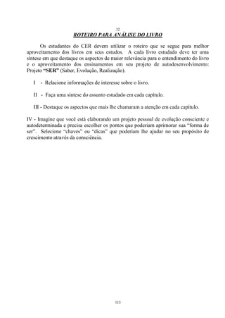32
113
ROTEIRO PARA ANÁLISE DO LIVRO
Os estudantes do CER devem utilizar o roteiro que se segue para melhor
aproveitamento dos livros em seus estudos. A cada livro estudado deve ter uma
síntese em que destaque os aspectos de maior relevância para o entendimento do livro
e o aproveitamento dos ensinamentos em seu projeto de autodesenvolvimento:
Projeto “SER” (Saber, Evolução, Realização).
I - Relacione informações de interesse sobre o livro.
II - Faça uma síntese do assunto estudado em cada capítulo.
III - Destaque os aspectos que mais lhe chamaram a atenção em cada capítulo.
IV - Imagine que você está elaborando um projeto pessoal de evolução consciente e
autodeterminada e precisa escolher os pontos que poderiam aprimorar sua ―forma de
ser‖. Selecione ―chaves‖ ou ―dicas‖ que poderiam lhe ajudar no seu propósito de
crescimento através da consciência.
 