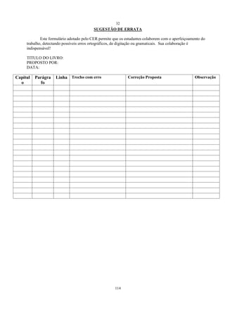 32
114
SUGESTÃO DE ERRATA
Este formulário adotado pelo CER permite que os estudantes colaborem com o aperfeiçoamento do
trabalho, detectando possíveis erros ortográficos, de digitação ou gramaticais. Sua colaboração é
indispensável!
TITULO DO LIVRO:
PROPOSTO POR:
DATA:
Capítul
o
Parágra
fo
Linha Trecho com erro Correção Proposta Observação
 
