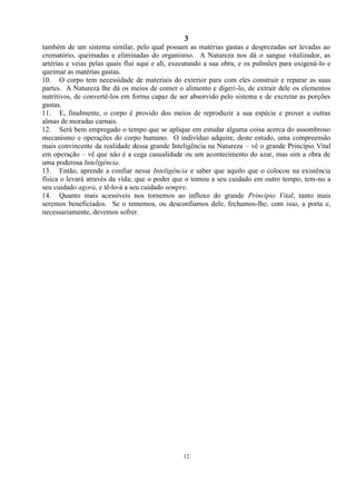 3
12
também de um sistema similar, pelo qual possam as matérias gastas e desprezadas ser levadas ao
crematório, queimadas e eliminadas do organismo. A Natureza nos dá o sangue vitalizador, as
artérias e veias pelas quais flui aqui e ali, executando a sua obra, e os pulmões para oxigená-lo e
queimar as matérias gastas.
10. O corpo tem necessidade de materiais do exterior para com eles construir e reparar as suas
partes. A Natureza lhe dá os meios de comer o alimento e digeri-lo, de extrair dele os elementos
nutritivos, de convertê-los em forma capaz de ser absorvido pelo sistema e de excretar as porções
gastas.
11. E, finalmente, o corpo é provido dos meios de reproduzir a sua espécie e prover a outras
almas de moradas carnais.
12. Será bem empregado o tempo que se aplique em estudar alguma coisa acerca do assombroso
mecanismo e operações do corpo humano. O indivíduo adquire, deste estudo, uma compreensão
mais convincente da realidade dessa grande Inteligência na Natureza – vê o grande Princípio Vital
em operação – vê que não é a cega casualidade ou um acontecimento do azar, mas sim a obra de
uma poderosa Inteligência.
13. Então, aprende a confiar nessa Inteligência e saber que aquilo que o colocou na existência
física o levará através da vida; que o poder que o tomou a seu cuidado em outro tempo, tem-no a
seu cuidado agora, e tê-lo-á a seu cuidado sempre.
14. Quanto mais acessíveis nos tornemos ao influxo do grande Princípio Vital, tanto mais
seremos beneficiados. Se o tememos, ou desconfiamos dele, fechamos-lhe, com isso, a porta e,
necessariamente, devemos sofrer.
 