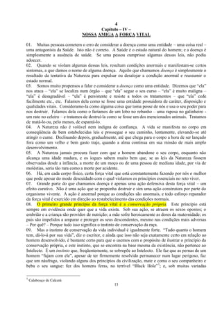 4
13
Capítulo – IV –
NOSSA AMIGA A FORÇA VITAL
01. Muitas pessoas cometem o erro de considerar a doença como uma entidade – uma coisa real –
uma antagonista da Saúde. Isto não é correto. A Saúde é o estado natural do homem; e a doença é
simplesmente a ausência de saúde. Se uma pessoa cumprisse algumas dessas leis, não podia
adoecer.
02. Quando se violam algumas dessas leis, resultam condições anormais e manifestam-se certos
sintomas, a que damos o nome de alguma doença. Aquilo que chamamos doença é simplesmente o
resultado da tentativa da Natureza para expulsar ou desalojar a condição anormal e reassumir o
estado normal.
03. Somos muito propensos a falar e considerar a doença como uma entidade. Dizemos que ―ela‖
nos ataca – ―ela‖ se localiza num órgão – que ―ela‖ segue o seu curso – ―ela‖ é muito maligna –
―ela‖ é desagradável – ―ela‖ é persistente e resiste a todos os tratamentos – que ―ela‖ cede
facilmente etc., etc. Falamos dela como se fosse uma entidade possuidora de caráter, disposição e
qualidades vitais. Consideramo-la como alguma coisa que toma posse de nós e usa o seu poder para
nos destruir. Falamos dela como o faríamos de um lobo no rebanho – uma raposa no galinheiro -
um rato no celeiro – e tratamos de destruí-la como se fosse um dos mencionados animais. Tratamos
de matá-lo ou, pelo menos, de espantá-lo.
04. A Natureza não é volúvel nem indigna de confiança. A vida se manifesta no corpo em
conseqüência de bem estabelecidas leis e prossegue o seu caminho, lentamente, elevando-se até
atingir o cume. Declinando depois, gradualmente, até que chega para o corpo a hora de ser lançado
fora como um velho e bem gasto traje, quando a alma continua em sua missão de mais amplo
desenvolvimento.
05. A Natureza jamais procura fazer com que o homem abandone o seu corpo, enquanto não
alcança uma idade madura, e os iogues sabem muito bem que, se as leis da Natureza fossem
observadas desde a infância, a morte de um moço ou de uma pessoa de mediana idade, por via de
moléstias, seria tão rara como a morte por acidente.
06. Há, em cada corpo físico, certa força vital que está constantemente fazendo por nós o melhor
que pode apesar do modo descuidado com o qual violamos os princípios essenciais no reto viver.
07. Grande parte do que chamamos doença é apenas uma ação defensiva desta força vital – um
efeito curativo. Não é uma ação que se proponha destruir e sim uma ação construtora por parte do
organismo vivente. A ação é anormal porque as condições são anormais, e todo esforço reparador
da força vital é exercido em direção ao restabelecimento das condições normais.
08. O primeiro grande princípio da força vital é a conservação própria. Este princípio está
sempre em evidência onde quer que a vida exista. Sob sua ação, se atraem os sexos opostos; o
embrião e a criança são providos de nutrição; a mãe sofre heroicamente as dores da maternidade; os
pais são impelidos a amparar e proteger os seus descendentes, mesmo nas condições mais adversas
– Por quê? – Porque tudo isso significa o instinto de conservação da raça.
09. Mas o instinto de conservação da vida individual é igualmente forte. ―Tudo quanto o homem
tem, dá-lo-á por sua vida‖, diz o escritor, e ainda que isso não seja exatamente certo em relação ao
homem desenvolvido, é bastante certo para que o usemos com o propósito de ilustrar o princípio da
conservação própria, e este instinto, que se encontra na base mesma da existência, não pertence ao
Intelecto. É um instinto que, freqüentemente, se sobrepõe ao Intelecto. Ele faz que as pernas de um
homem ―fujam com ele‖, apesar de ter firmemente resolvido permanecer num lugar perigoso, faz
que um náufrago, violando alguns dos princípios da civilização, mate e coma o seu companheiro e
beba o seu sangue: fez dos homens feras, no terrível ―Black Hole‖1
; e, sob muitas variadas
1
Calabouço de Calcutá
 
