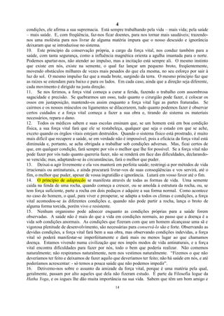 4
14
condições, ele afirma a sua supremacia. Está sempre trabalhando pela vida – mais vida; pela saúde
– mais saúde. E, com freqüência, faz-nos ficar doentes, para nos tornar mais saudáveis; trazendo-
nos uma moléstia para nos livrar de alguma matéria impura que o nosso descuido e ignorância
deixaram que se introduzisse no sistema.
10. Este princípio da conservação própria, a cargo da força vital, nos conduz também para a
saúde, com tanta segurança, como a influência magnética orienta a agulha imantada para o norte.
Podemos apartar-nos, não atender ao impulso, mas a incitação está sempre ali. O mesmo instinto
que existe em nós, existe na semente, o qual faz lançar um pequeno broto, freqüentemente,
movendo obstáculos milhares de vezes mais pesados do que ela mesma, no seu esforço por sair à
luz do sol. O mesmo impulso faz que a muda brote, surgindo da terra. O mesmo princípio faz que
as raízes se estendam para baixo e para os lados. Em cada caso, ainda que a direção seja diferente,
cada movimento é dirigido na justa direção.
11. Se nos ferimos, a força vital começa a curar a ferida, fazendo o trabalho com assombrosa
sagacidade e precisão. Se quebrarmos um osso, tudo quanto o cirurgião pode fazer, é colocar os
ossos em justaposição, mantendo-os assim enquanto a força vital liga as partes fraturadas. Se
cairmos e os nossos músculos ou ligamentos se dilacerarem, tudo quanto podemos fazer é observar
certos cuidados e a força vital começa a fazer a sua obra e, tirando do sistema os materiais
necessários, repara o dano.
12. Todos os médicos sabem e suas escolas ensinam que, se um homem está em boa condição
física, a sua força vital fará que ele se restabeleça, qualquer que seja o estado em que se ache,
exceto quando os órgãos vitais estejam destruídos. Quando o sistema físico está prostrado, é muito
mais difícil que recupere a saúde, se em verdade não é impossível, pois a eficácia da força vital está
diminuída e, portanto, se acha obrigada a trabalhar sob condições adversas. Mas, ficai certos de
que, em qualquer condição, fará sempre por vós o melhor que lhe for possível. Se a força vital não
pode fazer por vós tudo quanto quereria fazer, não se renderá em face das dificuldades, declarando-
se vencida; mas, adaptando-se às circunstâncias, fará o melhor que puder.
13. Deixai-a agir livremente e ela vos manterá em perfeita saúde; restringi-a por métodos de vida
irracionais ou antinaturais, e ainda procurará livrar-vos de suas conseqüências e vos servirá, até o
fim, o melhor que puder, apesar de vossa ingratidão e ignorância. Lutará em vosso favor até o fim.
14. O princípio de adaptação se manifesta através de todas as formas de vida. Uma semente
caída na fenda de uma rocha, quando começa a crescer, ou se amolda à estrutura da rocha, ou, se
tem força suficiente, parte a rocha em dois pedaços e adquire a sua forma normal. Como acontece
no caso do homem, o qual, para viver e prosperar, se adapta a todos os climas e condições, a força
vital acomodou-se às diferentes condições e, quando não pode partir a rocha, lança o broto de
alguma forma torcida, porém vivo e resistente.
15. Nenhum organismo pode adoecer enquanto as condições próprias para a saúde forem
observadas. A saúde não é mais do que a vida em condições normais, ao passo que a doença é a
vida sob condições anormais. As condições que fizeram com que um homem alcançasse uma sã e
vigorosa plenitude de desenvolvimento, são necessárias para conservá-lo são e forte. Observando as
devidas condições, a força vital fará bem a sua obra, mas observando condições indevidas, a força
vital só poderá manifestar-se imperfeitamente e dará mais ou menos lugar ao que chamamos
doença. Estamos vivendo numa civilização que nos impôs modos de vida antinaturais, e a força
vital encontra dificuldades para fazer por nós, todo o bem que poderia realizar. Não comemos
naturalmente; não respiramos naturalmente, nem nos vestimos naturalmente. ―Fizemos o que não
deveríamos ter feito e deixamos de fazer aquilo que deveríamos ter feito; não há saúde em nós, e até
poderíamos acrescentar: - só temos a pouca saúde que não podemos impedir‖.
16. Detivemo-nos sobre o assunto da amizade da força vital, porque é uma matéria pela qual,
geralmente, passam por alto aqueles que dela não fizeram estudo. É parte da Filosofia Iogue da
Hatha Yoga, e os iogues lhe dão muita importância na sua vida. Sabem que têm um bom amigo e
 