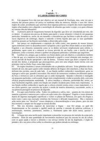 5
16
Capítulo – V –
O LABORATÓRIO DO CORPO
01. Este pequeno livro não tem por objetivo ser um manual de fisiologia, mas, uma vez que a
maioria das pessoas parece ter pouca ou nenhuma idéia da natureza, funções e usos dos vários
órgãos do corpo, acreditamos que será bom dizer algumas palavras a respeito dos muito importantes
órgãos relacionados com a digestão e assimilação do alimento que nutre o corpo, e os quais efetuam
no sistema obra de laboratório.
02. A primeira parte do maquinismo humano da digestão, que deve ser considerada por nós, são
os dentes. A natureza nos proveu de dentes para partir o nosso alimento e triturá-lo em pequenas
partículas, tornando-os, assim, de um tamanho e consistências que facilitem a ação da saliva e dos
sucos digestivos do estômago, depois é reduzido à forma líquida para que as suas qualidades
nutritivas possam ser facilmente assimiladas e absorvidas pelo corpo.
03. Isto parece ser simplesmente a repetição do velho conto, mas quantos de nossos leitores
agem realmente como se desconhecessem o propósito com o qual lhes foram dados os seus dentes?
Engolem o seu alimento, justamente como se os dentes servissem simplesmente para enfeite, e,
geralmente, agem como se a natureza os tivesse provido de um bucho, com o auxílio do qual
pudessem, como o avestruz, triturar e quebrar em pequenas partículas o alimento que engoliram.
04. Lembrai-vos, amigos, que os dentes vos foram dados com um objetivo, e considerais também
o fato de que, se a natureza vos houvesse destinado a engolir o vosso alimento sem mastigar, ter-
vos-ia provido de bucho apropriado e não de dentes. Teremos muito que dizer a respeito do uso
devido dos dentes, à proporção que prosseguirmos, pois tem uma relação muito íntima com um
princípio vital na Hatha Yoga, como logo vereis.
05. Os órgãos imediatos a serem considerados são as glândulas salivares. Estas glândulas são em
número de seis, das quais quatro estão situadas debaixo da língua e dos maxilares, e duas nas faces,
defronte dos ouvidos, uma de cada lado. A sua função melhor conhecida é manufaturar, gerar ou
segregar a saliva que, quando é necessário, flui através de numerosos condutos em diferentes partes
da boca e mistura-se com os alimentos que se estão mastigando. Quando o alimento é mastigado
em pequenas partículas, a saliva pode chegar mais completamente a todas as porções dele, com uma
eficácia proporcionalmente aumentada. A saliva umedece o alimento, permitindo-lhe, assim, ser
mais facilmente engolido, sendo esta função um simples incidente para outras mais importantes. A
sua função melhor conhecida (e aquela que a ciência oriental ensina como a mais importante), é o
seu efeito químico, que converte em açúcar o amido da matéria alimentícia, executando, assim, a
sua primeira passagem no processo de digestão.
06. Eis aqui outra história velha. Todos vós conheceis a saliva, mas – quantos de vós comeis de
maneira a permitir à natureza por a saliva em ação como ela o designou? Engolis o vosso alimento
depois de algumas mastigadas superficiais e violais os planos da Natureza, aos quais ela chegou a
tanto custo e para cuja execução construiu tão formoso e delicado maquinismo. Mas a natureza
acha meios para vos ―devolver‖ vossos desprezos e desconsiderações a seus planos, pois ela tem
boa memória e sempre nos faz pagar as nossas dívidas.
07. Não nos devemos esquecer de mencionar a língua – esse fiel amigo, ao qual tão
freqüentemente se faz executar a ignóbil tarefa de auxiliar à emissão de palavras coléricas, à
murmuração, mentiras, juramentos, insultos e, finalmente (para não dizer mais), queixas e
lamentações.
08. A língua tem uma tarefa muito importante a preencher no processo de nutrição do corpo pelo
alimento. Além de uma quantidade de movimentos mecânicos que ela executa no ato de comer,
com os quais ajuda a mover o alimento e seu serviço similar no ato da deglutição, é órgão do
paladar e dá o seu juízo crítico sobre os alimentos que pedem entrada no estômago.
 