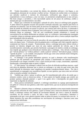 5
17
09. Tendes descuidado o uso normal dos dentes, das glândulas salivares e da língua, e, em
conseqüência, deixaram de vos prestar o melhor serviço. Somente em confiar neles e se tornásseis
aos métodos saudáveis e normais de alimentação, verificaríeis que, alegres e contentes,
responderiam à vossa confiança e, uma vez mais, vos prestariam completamente os seus serviços.
São bons amigos e servidores, e têm necessidade apenas de um pouco de confiança, crédito e
atenção para que vos demonstrem o seu afeto.
10. Depois que o alimento foi mastigado e saturado de saliva, desce ao estômago pela garganta.
A parte inferior da garganta executa uma peculiar contração muscular, que empurra para baixo as
partículas do alimento, cujo ato forma parte do processo de deglutição. O processo de converter a
parte de amido do alimento em açúcar ou glicose, que começa pela saliva da boca, é continuado à
proporção que o alimento desce à garganta, mas cessa quase, ou cessa completamente, depois que o
alimento chega ao estômago. Este ato será considerado quando estudarmos o assunto da
conveniência de um hábito deliberado na refeição, pois, se o alimento é apressadamente mastigado
e engolido, chega ao estômago apenas parcialmente afetado pela saliva e numa condição imperfeita
para subseqüente obra da natureza.
11. O estômago é um saco na forma de uma pêra e de uma capacidade aproximada de um litro ou
mais, em alguns casos. O alimento entra da garganta para o estômago, pelo lado esquerdo superior,
exatamente por baixo do coração. Posteriormente, deixa o estômago pela parte inferior direita e
penetra no intestino delgado por meio de uma espécie particular de válvula, que é tão
assombrosamente construída, que permite facilmente a passagem da matéria contida no estômago,
mas impede que qualquer coisa retroceda do intestino para o estômago. Esta válvula é conhecida
por ―válvula pilórica‖ ou ―orifício pilórico‖, sendo a palavra ―pilórico‖ derivada do grego, e denota
―guarda da porta‖ - e, em verdade, esta pequena válvula age como uma sentinela muito inteligente,
sempre vigilante, que não dorme nunca.
12. O estômago é um grande laboratório químico, no qual o alimento sofre transformações
químicas que lhe permitem ser apropriado pelo sistema e transformado em material nutritivo,
convertendo-o em sangue vermelho e rico, o qual circula por todo o corpo, construindo, reparando,
fortalecendo e alimentando todas as partes e órgãos.
13. O ―lado interno‖ do estômago é coberto com um forro de delicada membrana mucosa, a qual
está cheia de glândulas diminutas que se abrem no estômago e ao redor do qual existe uma rede
muito delicada de diminutos vasos sangüíneos de paredes consideravelmente tênues. Por elas é
manufaturado ou segregado esse assombroso líquido, ou suco gástrico, que atua como um solvente
sobre as porções azotadas1
do alimento.
14. Também age sobre o açúcar ou glicose, que foi manufaturado pela saliva, do amido que o
alimento contém, como se descreveu acima. É uma espécie de líquido amargo, que contém um
produto químico chamado pepsina2
, o qual é seu agente ativo e desempenha um papel muito
importante na digestão do alimento.
15. Numa pessoa normalmente saudável, o estômago manufatura ou segrega aproximadamente
um galão (4 ½ litros) de suco gástrico, cada vinte e quatro horas, que usa no processo da digestão do
alimento.
16. Quando o alimento chega ao estômago, as pequenas glândulas acima mencionadas derramam
uma provisão suficiente de suco gástrico, o qual se mistura com a massa do alimento no estômago.
Então, o estômago começa uma espécie de movimento batedor, que move a massa de alimento
circulante, de um extremo a outro, de lado a lado, torcendo-a e retorcendo-a, batendo-a e
amassando-a até que o suco gástrico penetre todas as partes da massa e se misture bem com ela. A
Mente Instintiva faz uma obra assombrosa nos movimentos do estômago e funciona como uma
máquina bem lubrificada.
1
azotadas: nitrogenadas
2
pepsina: enzima do suco gástrico capaz de hidrolizar proteínas
 