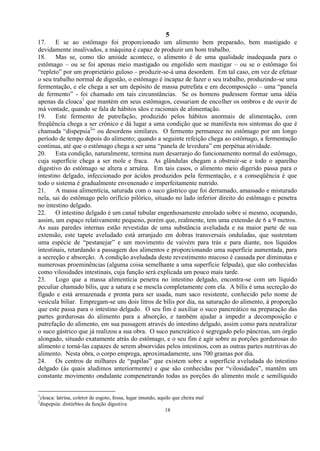 5
18
17. E se ao estômago foi proporcionado um alimento bem preparado, bem mastigado e
devidamente insalivados, a máquina é capaz de produzir um bom trabalho.
18. Mas se, como tão amiúde acontece, o alimento é de uma qualidade inadequada para o
estômago – ou se foi apenas meio mastigado ou engolido sem mastigar – ou se o estômago foi
―repleto‖ por um proprietário guloso – produzir-se-á uma desordem. Em tal caso, em vez de efetuar
o seu trabalho normal de digestão, o estômago é incapaz de fazer o seu trabalho, produzindo-se uma
fermentação, e ele chega a ser um depósito de massa putrefata e em decomposição – uma ―panela
de fermento‖ - foi chamado em tais circunstâncias. Se os homens pudessem formar uma idéia
apenas da cloaca1
que mantém em seus estômagos, cessariam de encolher os ombros e de ouvir de
má vontade, quando se fala de hábitos sãos e racionais de alimentação.
19. Este fermento de putrefação, produzido pelos hábitos anormais de alimentação, com
freqüência chega a ser crônico e dá lugar a uma condição que se manifesta nos sintomas do que é
chamada ―dispepsia2
‖ ou desordens similares. O fermento permanece no estômago por um longo
período de tempo depois do alimento; quando a seguinte refeição chega ao estômago, a fermentação
continua, até que o estômago chega a ser uma ―panela de levedura‖ em perpétua atividade.
20. Esta condição, naturalmente, termina num desarranjo do funcionamento normal do estômago,
cuja superfície chega a ser mole e fraca. As glândulas chegam a obstruir-se e todo o aparelho
digestivo do estômago se altera e arruína. Em tais casos, o alimento meio digerido passa para o
intestino delgado, infeccionado por ácidos produzidos pela fermentação, e a conseqüência é que
todo o sistema é gradualmente envenenado e imperfeitamente nutrido.
21. A massa alimentícia, saturada com o suco gástrico que foi derramado, amassado e misturado
nela, sai do estômago pelo orifício pilórico, situado no lado inferior direito do estômago e penetra
no intestino delgado.
22. O intestino delgado é um canal tubular engenhosamente enrolado sobre si mesmo, ocupando,
assim, um espaço relativamente pequeno, porém que, realmente, tem uma extensão de 6 a 9 metros.
As suas paredes internas estão revestidas de uma substância aveludada e na maior parte de sua
extensão, este tapete aveludado está arranjado em dobras transversais onduladas, que sustentam
uma espécie de ―pestanejar‖ e um movimento de vaivém para trás e para diante, nos líquidos
intestinais, retardando a passagem dos alimentos e proporcionando uma superfície aumentada, para
a secreção e absorção. A condição aveludada deste revestimento mucoso é causada por diminutas e
numerosas proeminências (alguma coisa semelhante a uma superfície felpuda), que são conhecidas
como vilosidades intestinais, cuja função será explicada um pouco mais tarde.
23. Logo que a massa alimentícia penetra no intestino delgado, encontra-se com um líquido
peculiar chamado bílis, que a satura e se mescla completamente com ela. A bílis é uma secreção do
fígado e está armazenada e pronta para ser usada, num saco resistente, conhecido pelo nome de
vesícula biliar. Empregam-se uns dois litros de bílis por dia, na saturação do alimento, à proporção
que este passa para o intestino delgado. O seu fim é auxiliar o suco pancreático na preparação das
partes gordurosas do alimento para a absorção, e também ajudar a impedir a decomposição e
putrefação do alimento, em sua passagem através do intestino delgado, assim como para neutralizar
o suco gástrico que já realizou a sua obra. O suco pancreático é segregado pelo pâncreas, um órgão
alongado, situado exatamente atrás do estômago, e o seu fim é agir sobre as porções gordurosas do
alimento e torná-las capazes de serem absorvidas pelos intestinos, com as outras partes nutritivas do
alimento. Nesta obra, o corpo emprega, aproximadamente, uns 700 gramas por dia.
24. Os centros de milhares de ―papilas‖ que existem sobre a superfície aveludada do intestino
delgado (às quais aludimos anteriormente) e que são conhecidas por ―vilosidades‖, mantêm um
constante movimento ondulante compenetrando todas as porções do alimento mole e semilíquido
1
cloaca: latrina, coletor de esgoto, fossa, lugar imundo, aquilo que cheira mal
2
dispepsia: distúrbios da função digestiva
 