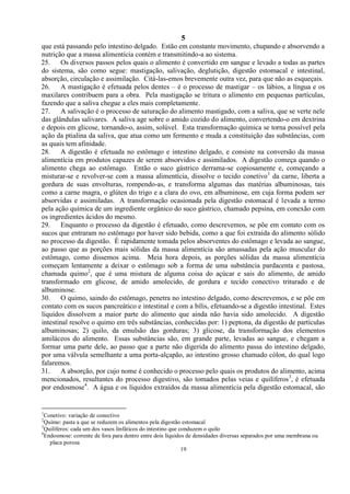 5
19
que está passando pelo intestino delgado. Estão em constante movimento, chupando e absorvendo a
nutrição que a massa alimentícia contém e transmitindo-a ao sistema.
25. Os diversos passos pelos quais o alimento é convertido em sangue e levado a todas as partes
do sistema, são como segue: mastigação, salivação, deglutição, digestão estomacal e intestinal,
absorção, circulação e assimilação. Citá-las-emos brevemente outra vez, para que não as esqueçais.
26. A mastigação é efetuada pelos dentes – é o processo de mastigar – os lábios, a língua e os
maxilares contribuem para a obra. Pela mastigação se tritura o alimento em pequenas partículas,
fazendo que a saliva chegue a eles mais completamente.
27. A salivação é o processo de saturação do alimento mastigado, com a saliva, que se verte nele
das glândulas salivares. A saliva age sobre o amido cozido do alimento, convertendo-o em dextrina
e depois em glicose, tornando-o, assim, solúvel. Esta transformação química se torna possível pela
ação da ptialina da saliva, que atua como um fermento e muda a constituição das substâncias, com
as quais tem afinidade.
28. A digestão é efetuada no estômago e intestino delgado, e consiste na conversão da massa
alimentícia em produtos capazes de serem absorvidos e assimilados. A digestão começa quando o
alimento chega ao estômago. Então o suco gástrico derrama-se copiosamente e, começando a
misturar-se e revolver-se com a massa alimentícia, dissolve o tecido conetivo1
da carne, liberta a
gordura de suas envolturas, rompendo-as, e transforma algumas das matérias albuminosas, tais
como a carne magra, o glúten do trigo e a clara do ovo, em albuminose, em cuja forma podem ser
absorvidas e assimiladas. A transformação ocasionada pela digestão estomacal é levada a termo
pela ação química de um ingrediente orgânico do suco gástrico, chamado pepsina, em conexão com
os ingredientes ácidos do mesmo.
29. Enquanto o processo da digestão é efetuado, como descrevemos, se põe em contato com os
sucos que entraram no estômago por haver sido bebida, como a que foi extraída do alimento sólido
no processo da digestão. È rapidamente tomada pelos absorventes do estômago e levada ao sangue,
ao passo que as porções mais sólidas da massa alimentícia são amassadas pela ação muscular do
estômago, como dissemos acima. Meia hora depois, as porções sólidas da massa alimentícia
começam lentamente a deixar o estômago sob a forma de uma substância pardacenta e pastosa,
chamada quimo2
, que é uma mistura de alguma coisa do açúcar e sais do alimento, de amido
transformado em glicose, de amido amolecido, de gordura e tecido conectivo triturado e de
albuminose.
30. O quimo, saindo do estômago, penetra no intestino delgado, como descrevemos, e se põe em
contato com os sucos pancreático e intestinal e com a bílis, efetuando-se a digestão intestinal. Estes
líquidos dissolvem a maior parte do alimento que ainda não havia sido amolecido. A digestão
intestinal resolve o quimo em três substâncias, conhecidas por: 1) peptona, da digestão de partículas
albuminosas; 2) quilo, da emulsão das gorduras; 3) glicose, da transformação dos elementos
amiláceos do alimento. Essas substâncias são, em grande parte, levadas ao sangue, e chegam a
formar uma parte dele, ao passo que a parte não digerida do alimento passa do intestino delgado,
por uma válvula semelhante a uma porta-alçapão, ao intestino grosso chamado cólon, do qual logo
falaremos.
31. A absorção, por cujo nome é conhecido o processo pelo quais os produtos do alimento, acima
mencionados, resultantes do processo digestivo, são tomados pelas veias e quilíferos3
, é efetuada
por endosmose4
. A água e os líquidos extraídos da massa alimentícia pela digestão estomacal, são
1
Conetivo: variação de conectivo
2
Quimo: pasta a que se reduzem os alimentos pela digestão estomacal
3
Quilíferos: cada um dos vasos linfáticos do intestino que conduzem o quilo
4
Endosmose: corrente de fora para dentro entre dois líquidos de densidades diversas separados por uma membrana ou
placa porosa
 
