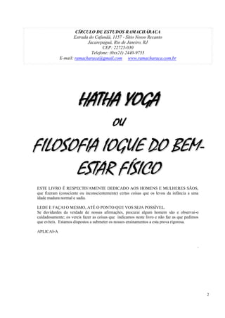 2
CÍRCULO DE ESTUDOS RAMACHÁRACA
Estrada do Cafundá, 1157 - Sítio Nosso Recanto
Jacarepaguá, Rio de Janeiro, RJ
CEP: 22725-030
Telefone: (0xx21) 2440-9755
E-mail: ramacharaca@gmail.com www.ramacharaca.com.br
HHAATTHHAA YYOOGGAA
OOUU
FFIILLOOSSOOFFIIAA IIOOGGUUEE DDOO BBEEMM--
EESSTTAARR FFÍÍSSIICCOO
ESTE LIVRO É RESPECTIVAMENTE DEDICADO AOS HOMENS E MULHERES SÃOS,
que fizeram (consciente ou inconscientemente) certas coisas que os levou da infância a uma
idade madura normal e sadia.
LEDE E FAÇAI O MESMO, ATÉ O PONTO QUE VOS SEJA POSSÍVEL.
Se duvidardes da verdade de nossas afirmações, procurai algum homem são e observai-o
cuidadosamente; os vereis fazer as coisas que indicamos neste livro e não faz as que pedimos
que eviteis. Estamos dispostos a submeter os nossos ensinamentos a esta prova rigorosa.
APLICAI-A
.
 