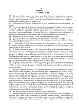 6
21
Capítulo – VI –
O FLÚIDO DA VIDA
01. Em nosso último capítulo, vos demos uma idéia de como o alimento que comemos é
gradualmente transformado e resolvido em substâncias capazes de serem absorvidas e tomadas pelo
sangue, o qual leva a nutrição a todas as partes do sistema, onde é usado na construção, reparação e
renovação das diferentes partes do homem físico.
02. Neste capítulo, vos daremos uma breve descrição da maneira como é executada esta obra do
sangue.
03. As porções nutritivas do alimento digerido são tomadas pela circulação e convertidas em
sangue. O sangue flui pelas artérias, até cada célula e tecido do corpo, para que possa executar a
sua obra construtora e reparadora. Retorna, depois, pelas veias, carregando consigo as células
destruídas e outras matérias gastas no sistema, para que os desperdícios possam ser expulsos do
organismo pelos pulmões e os outros órgãos que executam no sistema a tarefa de expulsão.
04. Esta corrente de sangue que vai e vem ao coração é chamada circulação.
05. O motor que dirige este assombroso mecanismo físico é, naturalmente, o coração.
06. Não empregaremos o nosso tempo descrevendo o coração, mas em troca, vos diremos alguma
coisa acerca da obra que executa.
07. Começaremos no ponto em que o deixamos no último capítulo – o ponto no qual a nutrição
do alimento, apanhada pelo sangue que a assimila, chega ao coração, o qual a envia para a sua
missão errante de nutrir o corpo.
08. O sangue parte, na sua viagem, pelas artérias, que são uma série de canais elásticos, com
divisões e subdivisões, começando nos canais maiores, os quais alimentam os menores, até chegar
aos capilares, que são vasos sangüíneos muito pequenos, tendo o tamanho aproximado de uma
polegada de diâmetro, dividida em três mil partes. Assemelham-se a cabelos muito finos, de cuja
semelhança seu nome foi tirado. Eles penetram os tecidos numa fechada rede, pondo o sangue em
íntimo contato com todas as partes do corpo. Suas paredes são muito tênues e os elementos
nutritivos do sangue passam através delas e são tomados pelos tecidos.
09. Os capilares não só purificam a nutrição do sangue, como também conduzem o sangue na sua
viagem de retorno (como veremos em seguida) e, geralmente, servem para os transportes do
sistema, incluída a absorção da nutrição do alimento das vilosidades intestinais, como descrevemos
no último capítulo.
10. Pois bem, tornemos às artérias. Elas conduzem o sangue rico, vermelho e puro do coração,
carregado com saúde, nutrição e vida, distribuindo-o pelos grandes canais aos menores, destes a
outros menores ainda, até que, finalmente, são atingidos os diminutos capilares, e os tecidos
apossam-se da nutrição e usam-na na obra construtora, fazendo as pequenas células do corpo este
trabalho, muito inteligentemente. (Teremos mais alguma coisa a dizer a respeito do trabalho destas
células, de vez em quando). Havendo o sangue dado uma provisão de nutrição, inicia a sua viagem
de retorno ao coração, levando consigo os produtos gastos, as células mortas, os tecidos destruídos e
outros desperdícios do sistema. Parte dos capilares, mas a sua viagem de retorno não é feita pelas
artérias, porém, por uma espécie de desvio, sendo dirigido às menores veias do sistema venoso, de
onde passa às veias maiores, até chegar ao coração. Entretanto, antes de chegar às artérias outra
vez, numa nova excursão, alguma coisa lhe acontece. Vai ao crematório dos pulmões, com o fim de
queimar e destruir as matérias gastas e as impurezas.
11. Em outro capítulo, vos falaremos acerca desta função dos pulmões.
12. Antes de prosseguir, devemos dizer-vos que existe outro líquido que circula pelo sistema. É
chamado linfa, a qual, na sua composição, se assemelha muito ao sangue. Contém alguns dos
elementos do sangue que foram vertidos pelas paredes dos vasos sangüíneos, e alguns dos
desperdícios produzidos pelo sistema, os quais, depois de serem purificados e ―reconstruídos‖ pelo
 