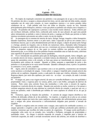 7
23
Capítulo – VII –
CREMATÓRIO DO SISTEMA
01. Os órgãos da respiração consistem nos pulmões e nas passagens de ar que a eles conduzem.
Os pulmões são dois e ocupam a câmara pleural do tórax, um de cada lado da linha média, estando
separados um do outro pelo coração, os vasos sangüíneos maiores e os outros grandes tubos
condutores de ar. Cada pulmão está livre em todas as direções, exceto na raiz, formada
principalmente pelos brônquios, artérias e veias que põem os pulmões em relação com a traquéia e o
coração. Os pulmões são esponjosos e porosos e seus tecidos muito elásticos. Estão cobertos por
um invólucro delicado, embora forte, conhecido pelo nome de saco pleural, do qual uma parede
adere intimamente ao pulmão e outra à interna do peito, e segrega um fluido que permite os lados
internos resvalarem suavemente um sobre o outro, no ato de respirar.
02. As passagens de ar constam do interior do nariz, faringe, laringe, traquéia e tubos bronquiais.
Quando respiramos, fazemos entrar o ar pelo nariz, onde é aquecido ao pôr-se em contato com a
membrana mucosa, que se acha abundantemente provida de sangue; e depois de passar pela faringe
e a laringe, penetra na traquéia; esta se divide em numerosos tubos, chamados tubos bronquiais
(brônquios), os quais se subdividem, por sua vez, e terminam em novas e diminutas subdivisões em
todos os pequenos espaços de ar, dos quais se contam milhões nos pulmões. Um escritor
demonstrou que, se as células de ar dos pulmões fossem estendidas uma ao lado da outra, cobririam
uma superfície de quatro mil e duzentos metros quadrados.
03. O ar é introduzido nos pulmões pela ação do diafragma, músculo grande, forte e delgado, que
se estende através do tronco, separando a cavidade torácica da abdominal. A ação do diafragma é
quase tão automática como a do coração, se bem que possa ser transformado em músculo semi-
involuntário pelo esforço da vontade. Quando se dilata, aumenta a capacidade do peito e dos
pulmões e o ar precipita-se no vazio assim formado. Quando a dilatação cessa, o peito e os pulmões
se contraem e o ar é, assim, expelido.
04. Agora, antes de considerar o que acontece com o ar nos pulmões, examinemos um momento
como acontece a circulação do sangue. Como sabeis: o sangue é impelido pelo coração através das
artérias até os capilares, chegando, assim, a cada parte do corpo que vitaliza, alimenta e fortalece.
Regressa depois, por meio dos capilares, por outra via – as veias – ao coração, de onde é enviado
aos pulmões.
05. O sangue sai, para a sua viagem arterial, de uma cor vermelho-brilhante e rico em qualidade e
propriedades vitais; e regressa pela via venosa, pobre, azul e sem brilho, carregado de detritos do
sistema. Parte como uma corrente fresca das montanhas e volta como o enxurro de esgotos,
dirigindo-se à aurícula direita do coração. Quando esta aurícula se enche, contrai-se e faz passar a
corrente sanguínea através de uma abertura ao ventrículo direito do coração, o qual por sua vez, a
envia aos pulmões, onde é distribuída por milhões de vasos capilares às células de ar, de que já
falamos.
06. Tornemos, agora, às funções dos pulmões. A corrente de sangue impuro distribui-se nos
milhões de delicadas células de ar dos pulmões. Ao inspirar, o oxigênio do ar põe-se em contato
com o sangue impuro por meio dos vasos capilares, cujas paredes são suficientemente grossas para
que o sangue não possa atravessá-las e suficientemente delgadas para permitir a entrada do
oxigênio.
07. Quando o oxigênio entra em contato com o sangue, uma espécie de combustão acontece; e o
sangue apreende o oxigênio e põe em liberdade o ácido gás carbônico produzido pelos detritos e
matérias venenosas que recolheu de todas as partes do organismo. O sangue assim purificado e
oxigenado volta outra vez ao coração, rico, vermelho e brilhante, carregado de propriedades e
qualidades vitais. Ao chegar à aurícula esquerda do coração, é impelido para o interior do
ventrículo esquerdo, de onde é enviado novamente através das artérias, em missão de distribuir a
 