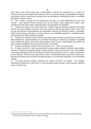 8
27
outro lado, os da escola oposta que, reconhecendo a loucura de empanturrar-se e comer em
demasia, não têm outro remédio para oferecer a não ser semi-extenuação, acompanhada de longas e
continuadas vigílias, naturalmente, produzem em seus partidários a debilidade do corpo, a vitalidade
imperfeita e mesmo a morte.
12. Para o iogue, os perigos da má nutrição por um lado, e o comer demasiado por outro, não
existem – estas questões foram resolvidas por ele, há séculos, pelos antigos pais iogues, cujos
verdadeiros nomes foram quase esquecidos pelos seus discípulos da atualidade.
13. Lembrai-vos agora, uma vez por todas que, a Hatha-Yoga não defende o plano da extenuação
própria, mas, pelo contrário, conhece e ensina que nenhum corpo humano pode ser forte e são, a não
ser que seja nutrido convenientemente por quantidade suficiente de alimento comido e assimilado.
Muitas pessoas fracas, delicadas e nervosas, devem a sua vitalidade imperfeita e condição doentia
ao fato de que não obtém suficiente nutrição.
14. Lembrai-vos também de que a Hatha Yoga repele como ridícula a teoria de que a nutrição seja
obtida fartando-se, empanturrando-se ou comendo em demasia; e observa com piedade e assombro
esses atributos do guloso, não vendo nessas práticas mais do que a manifestação dos apetites do
suíno, totalmente indignos do homem desenvolvido e civilizado.
15. O iogue entende que o homem deve comer para viver – e não viver para comer.
16. O iogue é epicurista1
antes que gastrônomo, porque, ainda comendo o alimento mais simples,
cultivou e revigorou seu paladar natural e normal, graças ao qual sua fome dá a essas vidas simples
o bom gosto desejado, porém não obtido por aqueles quer procuram os ricos e custosos preparados
da arte culinária. Embora comer para nutrir-se seja o seu principal objetivo, governa-se, para que o
alimento lhe proporcione um prazer desconhecido para o seu irmão que desdenha a sua alimentação
simples.
17. Em nosso próximo capítulo, trataremos do assunto da fome e do apetite – dos atributos
inteiramente diferentes do corpo físico, se bem que para muitas pessoas os dois pareçam significar
quase a mesma coisa.
1
Epicurista: pessoa dada aos deleites de mesa e do amor (Dicionário Aurélio) / Doutrina de Epicuro, filósofo grego,
atomista e na moral saúde do corpo e sossego do espírito.
 