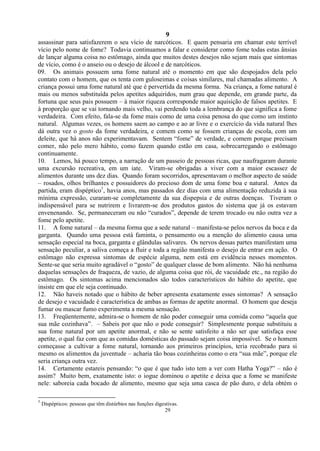 9
29
assassinar para satisfazerem o seu vício de narcóticos. E quem pensaria em chamar este terrível
vício pelo nome de fome? Todavia continuamos a falar e considerar como fome todas estas ânsias
de lançar alguma coisa no estômago, ainda que muitos destes desejos não sejam mais que sintomas
de vício, como é o anseio ou o desejo de álcool e de narcóticos.
09. Os animais possuem uma fome natural até o momento em que são despojados dela pelo
contato com o homem, que os tenta com guloseimas e coisas similares, mal chamadas alimento. A
criança possui uma fome natural até que é pervertida da mesma forma. Na criança, a fome natural é
mais ou menos substituída pelos apetites adquiridos, num grau que depende, em grande parte, da
fortuna que seus pais possuem – à maior riqueza corresponde maior aquisição de falsos apetites. E
à proporção que se vai tornando mais velho, vai perdendo toda a lembrança do que significa a fome
verdadeira. Com efeito, fala-se da fome mais como de uma coisa penosa do que como um instinto
natural. Algumas vezes, os homens saem ao campo e ao ar livre e o exercício da vida natural lhes
dá outra vez o gosto da fome verdadeira, e comem como se fossem crianças de escola, com um
deleite, que há anos não experimentavam. Sentem ―fome‖ de verdade, e comem porque precisam
comer, não pelo mero hábito, como fazem quando estão em casa, sobrecarregando o estômago
continuamente.
10. Lemos, há pouco tempo, a narração de um passeio de pessoas ricas, que naufragaram durante
uma excursão recreativa, em um iate. Viram-se obrigadas a viver com a maior escassez de
alimentos durante uns dez dias. Quando foram socorridos, apresentavam o melhor aspecto de saúde
– rosados, olhos brilhantes e possuidores do precioso dom de uma fome boa e natural. Antes da
partida, eram dispéptico1
, havia anos, mas passados dez dias com uma alimentação reduzida à sua
mínima expressão, curaram-se completamente da sua dispepsia e de outras doenças. Tiveram o
indispensável para se nutrirem e livrarem-se dos produtos gastos do sistema que já os estavam
envenenando. Se, permaneceram ou não ―curados‖, depende de terem trocado ou não outra vez a
fome pelo apetite.
11. A fome natural – da mesma forma que a sede natural – manifesta-se pelos nervos da boca e da
garganta. Quando uma pessoa está faminta, o pensamento ou a menção do alimento causa uma
sensação especial na boca, garganta e glândulas salivares. Os nervos dessas partes manifestam uma
sensação peculiar, a saliva começa a fluir e toda a região manifesta o desejo de entrar em ação. O
estômago não expressa sintomas de espécie alguma, nem está em evidência nesses momentos.
Sente-se que seria muito agradável o ―gosto‖ de qualquer classe de bom alimento. Não há nenhuma
daquelas sensações de fraqueza, de vazio, de alguma coisa que rói, de vacuidade etc., na região do
estômago. Os sintomas acima mencionados são todos característicos do hábito do apetite, que
insiste em que ele seja continuado.
12. Não haveis notado que o hábito de beber apresenta exatamente esses sintomas? A sensação
de desejo e vacuidade é característica de ambas as formas de apetite anormal. O homem que deseja
fumar ou mascar fumo experimenta a mesma sensação.
13. Freqüentemente, admira-se o homem de não poder conseguir uma comida como ―aquela que
sua mãe cozinhava‖. – Sabeis por que não o pode conseguir? Simplesmente porque substituiu a
sua fome natural por um apetite anormal, e não se sente satisfeito a não ser que satisfaça esse
apetite, o qual faz com que as comidas domésticas do passado sejam coisa impossível. Se o homem
começasse a cultivar a fome natural, tornando aos primeiros princípios, teria recobrado para si
mesmo os alimentos da juventude – acharia tão boas cozinheiras como o era ―sua mãe‖, porque ele
seria criança outra vez.
14. Certamente estareis pensando: ―o que é que tudo isto tem a ver com Hatha Yoga?‖ – não é
assim? Muito bem, exatamente isto: o iogue dominou o apetite e deixa que a fome se manifeste
nele: saboreia cada bocado de alimento, mesmo que seja uma casca de pão duro, e dela obtém o
1
Dispépticos: pessoas que têm distúrbios nas funções digestivas.
 