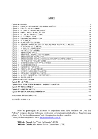 3
ÍNDICE
Capítulo 00  Prefácio ................................................................................................................................................... 5
Capítulo 01  COMO CUIDAM OS IOGUES DO CORPO FÍSICO?............................................................................ 9
Capítulo 01  QUE É A HATHA-YOGA?..................................................................................................................... 6
Capítulo 03  A OBRA DO DIVINO ARQUITETO.................................................................................................... 11
Capítulo 04  NOSSA AMIGA A FORÇA VITAL...................................................................................................... 13
Capítulo 05  O LABORATÓRIO DO CORPO........................................................................................................... 16
Capítulo 06  O FLÚIDO DA VIDA ........................................................................................................................... 21
Capítulo 07  CREMATÓRIO DO SISTEMA............................................................................................................. 23
Capítulo 08  A NUTRIÇÃO....................................................................................................................................... 26
Capítulo 09  FOME CONTRA APETITE .................................................................................................................. 28
Capítulo 10  TEORIA E PRÁTICA IOGUE DA ABSORÇÃO DE PRANA DO ALIMENTO .................................. 31
Capítulo 11  A RESPEITO DO ALIMENTO............................................................................................................. 35
Capítulo 12  A IRRIGAÇÃO DO CORPO................................................................................................................. 37
Capítulo 13  AS CINZAS DO SISTEMA................................................................................................................... 42
Capítulo 14  RESPIRAÇÃO IOGUE ......................................................................................................................... 48
Capítulo 15  EFEITOS DA RESPIRAÇÃO COMPLETA.......................................................................................... 54
Capítulo 16  EXERCÍCIOS DE RESPIRAÇÃO......................................................................................................... 56
Capítulo 17  EXERCÍCIOS DE RESPIRAÇÃO NASAL CONTRA RESPIRAÇÃO BUCAL ................................... 61
Capítulo 18  AS PEQUENAS VIDAS DO CORPO ................................................................................................... 63
Capítulo 19 DOMÍNIO DO SISTEMA INVOLUNTÁRIO........................................................................................ 68
Capítulo 20 ENERGIAS PRÂNICAS ........................................................................................................................ 71
Capítulo 21 EXERCÍCIOS PRÂNICOS..................................................................................................................... 75
Capítulo 22 CIÊNCIA DO RELAXAMENTO........................................................................................................... 79
Capítulo 23 REGRAS PARA O RELAXAMENTO................................................................................................... 82
Capítulo 24 O USO DOS EXERCÍCIOS FÍSICOS .................................................................................................... 88
Capítulo 25 ALGUNS EXERCÍCIOS FÍSICOS IOGUES.......................................................................................... 90
Capítulo 26 BANHO IOGUE..................................................................................................................................... 95
Capítulo 27 ENERGIA SOLAR................................................................................................................................ 99
Capítulo 28 AR PURO............................................................................................................................................ 101
Capítulo 29 O DOCE RESTAURADOR DA NATUREZA – O SONO................................................................... 103
Capítulo 30 REGENERAÇÃO ............................................................................................................................... 105
Capítulo 31 ATITUDE MENTAL .......................................................................................................................... 108
Capítulo 32 CONDUZIDOS PELO ESPÍRITO ..................................................................................................... 110
ROTEIRO DE ANÁLISE DO LIVRO....................................................................................................................... 113
SUGESTÃO DE ERRATA........................................................................................................................................ 114
Parte das publicações de Atkinson foi organizada numa série intitulada "O Livro dos
Poderes", composta de doze títulos que obedecem à seqüência apresentada abaixo. Sugerimos que
o livro ―A Lei do Novo Pensamento‖ seja lido como introdução a essa série.
Conheça a obra completa do autor: www.ramacharaca.com.br
"O Poder Pessoal, Ou, Vosso Eu Superior" (CER)
"O Poder Criador, Ou, Vossas Forças Construtivas" (CER)
 