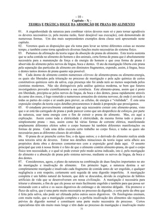 - 10 -
31
Capítulo – X –
TEORIA E PRÁTICA IOGUE DA ABSORÇÃO DE PRANA DO ALIMENTO
01. A engenhosidade da natureza para combinar vários deveres num só e para tornar agradáveis
os deveres necessários (e, pela mesma razão, fazer desejável sua execução), está demonstrado de
numerosas formas. Um dos mais surpreendentes exemplos desta classe será apresentado neste
capítulo.
02. Veremos quais as disposições que ela toma para levar ao termo diferentes coisas ao mesmo
tempo, e também como torna agradáveis diversas funções muito necessárias do sistema físico.
03. Partamos da afirmação da teoria iogue da absorção do prana do alimento. Esta teoria sustenta
que se acha contida no alimento do homem e dos animais, certa forma de prana que é absolutamente
necessária para a manutenção da força e da energia do homem e que essa forma de prana é
absorvida do alimento pelos nervos da língua, boca e dentes. O ato da mastigação liberta este prana
pela separação das partículas de alimento em diminutos fragmentos, expondo, assim, à língua, boca
e dentes tantos átomos de prana quanto seja possível.
04. Cada átomo de alimento contém numerosos elétrons de alimento-prana ou alimento-energia,
os quais são liberados pela trituração no processo de mastigação e pela ação química de certos
constitutivos químicos sutis da saliva, cuja presença não foi ainda nem ao menos suspeitada pelos
cientistas modernos. Não são distinguíveis pela análise química moderna, se bem que futuros
investigadores provarão cientificamente a sua existência. Este alimento-prana, assim que é posto
em liberdade, precipita-se pelos nervos da língua, da boca e dos dentes, passa rapidamente através
da carne dos ossos, é logo remetido a numerosos armazéns do sistema nervoso, de onde é enviado a
todas as partes do corpo e aí usado para prover, as células, de energia e ―vitalidade‖. É esta uma
exposição simples da teoria cujos detalhes procuraremos ir dando à proporção que prossigamos.
05. O estudante provavelmente estranhará que seja necessário extrair este alimento-prana, visto
que o ar está tão carregado de prana e pode parecer como que um desperdício de esforços, por parte
da natureza, usar tanta energia com o fim de extrair o prana do alimento. Mas, eis aqui a
explicação. Assim como toda a eletricidade é eletricidade, da mesma forma todo o prana é
simplesmente prana – mas, assim como há várias formas de corrente elétrica, manifestando
amplamente diferentes efeitos sobre o corpo humano há também diferentes manifestações ou
formas de prana. Cada uma delas executa certo trabalho no corpo físico, e todas as quais são
necessárias para as diferentes classes de atividade.
06. O prana do ar preenche certos fins; o da água outros; e o derivado do alimento realiza ainda
uma terceira série de deveres. Entrar nos detalhes minuciosos da teoria iogue seria alheio aos
propósitos desta obra e devemos contentar-nos com a exposição geral dada aqui. O assunto
principal que está à nossa frente é o fato de que o alimento contém alimento-prana, do qual o corpo
físico tem necessidade, e o qual só pode extrair pelo modo acima indicado, isto é, pela mastigação
do alimento e a absorção de prana pelo sistema nervoso, mediante os nervos da língua, da boca e
dos dentes.
07. Consideremos, agora, o plano da natureza na combinação de duas funções importantes no ato
da mastigação e insalivação do alimento. Em primeiro lugar, a natureza destina a ser
completamente mastigado e insalivado cada fragmento de comida antes de ser engolido, e qualquer
negligência a este respeito, certamente será seguida de uma digestão imperfeita. A mastigação
completa é um hábito natural do homem, que dele se descuidou, devido às exigências de hábitos
artificiais de vida que se desenvolveram em nossa civilização. A mastigação é necessária para
triturar o alimento, a fim de que ele possa ser mais facilmente engolido e também para que possa ser
misturado com a saliva e os sucos digestivos do estômago e do intestino delgado. Ela promove o
fluxo da saliva, que é uma parte muito necessária no processo da digestão, e certa parte da obra que
é feita pela saliva, não pode ser efetuada pelos outros sucos digestivos. Os fisiologistas ensinam,
com muita razão, que a mastigação completa e a perfeita insalivação dos alimentos são requisitos
prévios da digestão normal e constituem uma parte muito necessária do processo. Certos
especialistas têm ido muito mais longe e têm dado ao processo da mastigação e insalivação muito
 