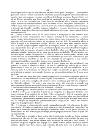 - 10 -
32
maior importância do que lhe tem sido dada, na generalidade, pelos fisiologistas. Uma autoridade
particular, Horácio Fletcher, escritor norte-americano, escreveu com grande entusiasmo sobre este
assunto e deu surpreendentes provas da importância desta função e processo do corpo físico; com
efeito, Fletcher aconselha uma forma particular de mastigação que se assemelha aos costumes
iogues, se bem que a aconselhe em virtude do efeito assombroso sobre a digestão, enquanto os
iogues praticam um método semelhante, tendo em conta a teoria da absorção do alimento-prana. A
verdade é que ambos os resultados se verificam, sendo uma parte da estratégia da natureza para que
o alimento seja triturado, reduzido a pequenas partículas; os processos digestivos que atendem à
insalivação e absorção do alimento-prana, são efetuados ao mesmo tempo – uma economia de força
muito considerável.
08. Quando o homem estava no seu estado natural, a mastigação era um processo muito
agradável, e a mesma coisa acontece com os animais e a criança da raça humana atual. O animal
masca e traga o alimento com maior prazer, e a criança chupa, masca e sustém na boca o alimento
por muito mais tempo do que o adulto, até que começa a receber lições de seus pais e adquire o
hábito de engolir o seu alimento sem mastigar. Fletcher, nos seus livros sobre o assunto, sustenta
que é o paladar que produz prazer no processo de mastigar e mamar. A teoria iogue é que, ainda
que o paladar tenha muito que ver com isto, existe mais alguma coisa, uma indescritível sensação de
satisfação obtida por manter o alimento na boca, dando-lhe voltas com a língua, mastigando-o e
deixando-o dissolver lentamente, até ser quase inconscientemente deglutido. Fletcher sustenta que,
enquanto alguma coisa de sabor permanece do alimento, existe nele nutrição para ser extraída, e nós
acreditamos que isto é estritamente correto. Mas sustentamos que existe essa outra sensação que,
quando a deixamos manifestar-se, nos dá certa satisfação na não-deglutição e cuja sensação
continua até que todo ou quase todo o alimento-prana é extraído do alimento.
09. Vós notareis, se seguirdes o método iogue de comer (ainda que seja parcialmente), que
gostareis de manter o alimento na boca e, em vez de engoli-lo logo, deixeis que se dissolva
gradualmente na boca até que, de repente, haveis de notar que todo ele desapareceu. E esta
sensação tanto é experimentada nas classes mais simples de alimento, as quais não deleitam
especialmente ao paladar, como naqueles alimentos que são especialmente favoritos de vosso gosto
particular.
10. Descrever esta sensação é quase impossível porque não teremos palavras para tal, pois a sua
existência não foi ainda totalmente reconhecida pelas raças ocidentais. O melhor que se pode fazer
é compará-la com outras sensações, sob o risco de sermos acusados de apresentar uma comparação
ou ilustração ridícula. Eis aqui o que queremos dizer: vós conheceis a sensação que
experimentamos algumas vezes quando estamos na presença de uma pessoa altamente ―magnética‖
– esse indescritível sentimento de absorção de força ou ―vitalidade‖.
11. Algumas pessoas têm tanto prana no seu sistema que estão continuamente ―transbordando-o‖
e dando-o a outros, que se agradam de estar em sua companhia e se desgostam deixá-las, sendo
quase incapazes de se apartarem do seu lado. Este é um exemplo. Outra é a sensação que se
experimenta ao estar próximo à pessoa a quem se ama. Neste caso, dá-se um intercâmbio de
―magnetismo‖ (pensamento carregado de prana), que produz muita alegria. Um beijo do ser amado
está tão carregado de ―magnetismo‖ que faz estremecer da cabeça aos pés. Isto dá uma ilustração
imperfeita do que procuramos descrever.
12. O prazer que se obtém comendo, normal e adequadamente, não é só pela questão do sabor,
mas também é derivado, em grande parte, dessa sensação peculiar da absorção de ―magnetismo‖ ou
prana, que é sumamente parecida aos exemplos acima mencionados; se bem que até se conheça o
caráter similar das duas manifestações de energia, a ilustração pode evocar um sorriso ou quem sabe
ser ridicularizada.
13. Aquele que se sobrepôs ao falso apetite (tão freqüentemente tomado por fome), mastigará
uma casca de pão seco de trigo completo e não somente obterá certa satisfação do gosto, pela
nutrição nele contida, mas gozará também muito vivamente da sensação da qual falamos. É
necessário um pouco de prazer para despojar-se do hábito do falso apetite e voltar aos métodos
naturais. Quanto maior for a nutrição que o alimento dá, tanto maior será a satisfação para o
 