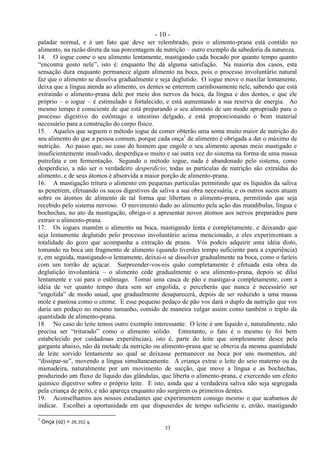 - 10 -
33
paladar normal, e é um fato que deve ser relembrado, pois o alimento-prana está contido no
alimento, na razão direta da sua porcentagem de nutrição – outro exemplo da sabedoria da natureza.
14. O iogue come o seu alimento lentamente, mastigando cada bocado por quanto tempo quanto
―encontra gosto nele‖, isto é: enquanto lhe dá alguma satisfação. Na maioria dos casos, esta
sensação dura enquanto permanece algum alimento na boca, pois o processo involuntário natural
faz que o alimento se dissolva gradualmente e seja deglutido. O iogue move o maxilar lentamente,
deixa que a língua atenda ao alimento, os dentes se enterrem carinhosamente nele, sabendo que está
extraindo o alimento-prana dele por meio dos nervos da boca, da língua e dos dentes, e que ele
próprio – o iogue – é estimulado e fortalecido, e está aumentando a sua reserva de energia. Ao
mesmo tempo é consciente de que está preparando o seu alimento de um modo apropriado para o
processo digestivo do estômago e intestino delgado, e está proporcionando o bom material
necessário para a construção do corpo físico.
15. Aqueles que seguem o método iogue de comer obterão uma soma muito maior de nutrição do
seu alimento do que a pessoa comum, porque cada onça1
de alimento é obrigada a dar o máximo de
nutrição. Ao passo que, no caso do homem que engole o seu alimento apenas meio mastigado e
insuficientemente insalivado, desperdiça-o muito e sai outra vez do sistema na forma de uma massa
putrefata e em fermentação. Segundo o método iogue, nada é abandonado pelo sistema, como
desperdício, a não ser o verdadeiro desperdício; todas as partículas de nutrição são extraídas do
alimento, e de seus átomos é absorvida a maior porção de alimento-prana.
16. A mastigação tritura o alimento em pequenas partículas permitindo que os líquidos da saliva
as penetrem, efetuando os sucos digestivos da saliva a sua obra necessária, e os outros sucos atuam
sobre os átomos de alimento de tal forma que libertam o alimento-prana, permitindo que seja
recebido pelo sistema nervoso. O movimento dado ao alimento pela ação das mandíbulas, língua e
bochechas, no ato da mastigação, obriga-o a apresentar novos átomos aos nervos preparados para
extrair o alimento-prana.
17. Os iogues mantêm o alimento na boca, mastigando lenta e completamente, e deixando que
seja lentamente deglutido pelo processo involuntário acima mencionado, e eles experimentam a
totalidade do gozo que acompanha a extração de prana. Vós podeis adquirir uma idéia disto,
tomando na boca um fragmento de alimento (quando tiverdes tempo suficiente para a experiência)
e, em seguida, mastigando-o lentamente, deixai-o se dissolver gradualmente na boca, como o faríeis
com um torrão de açúcar. Surpreender-vos-eis quão completamente é efetuada esta obra da
deglutição involuntária – o alimento cede gradualmente o seu alimento-prana, depois se dilui
lentamente e vai para o estômago. Tomai uma casca de pão e mastigai-a completamente, com a
idéia de ver quanto tempo dura sem ser engolida, e perceberás que nunca é necessário ser
―engolida‖ de modo usual, que gradualmente desaparecerá, depois de ser reduzido a uma massa
mole e pastosa como o creme. E esse pequeno pedaço de pão vos dará o duplo da nutrição que vos
daria um pedaço no mesmo tamanho, comido de maneira vulgar assim como também o triplo da
quantidade de alimento-prana.
18. No caso do leite temos outro exemplo interessante. O leite é um líquido e, naturalmente, não
precisa ser ―triturado‖ como o alimento sólido. Entretanto, o fato é o mesmo (e foi bem
estabelecido por cuidadosas experiências), isto é, parte do leite que simplesmente desce pela
garganta abaixo, não dá metade da nutrição ou alimento-prana que se obteria da mesma quantidade
de leite sorvido lentamente ao qual se deixasse permanecer na boca por uns momentos, até
―dissipar-se‖, movendo a língua simultaneamente. A criança extrai o leite do seio materno ou da
mamadeira, naturalmente por um movimento de sucção, que move a língua e as bochechas,
produzindo um fluxo de líquido das glândulas, que liberta o alimento-prana, e exercendo um efeito
químico digestivo sobre o próprio leite. E isto, ainda que a verdadeira saliva não seja segregada
pela criança de peito, e não apareça enquanto não surgirem os primeiros dentes.
19. Aconselhamos aos nossos estudantes que experimentem consigo mesmo o que acabamos de
indicar. Escolhei a oportunidade em que dispuserdes de tempo suficiente e, então, mastigando
1
Onça (oz) = 28,352 g
 
