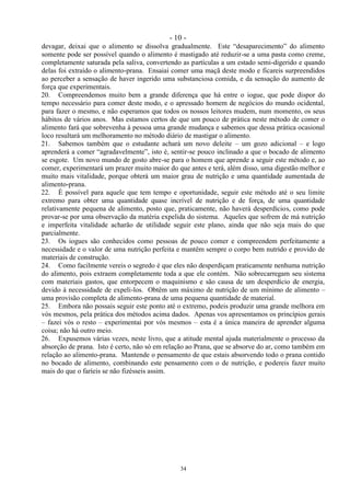 - 10 -
34
devagar, deixai que o alimento se dissolva gradualmente. Este ―desaparecimento‖ do alimento
somente pode ser possível quando o alimento é mastigado até reduzir-se a uma pasta como creme,
completamente saturada pela saliva, convertendo as partículas a um estado semi-digerido e quando
delas foi extraído o alimento-prana. Ensaiai comer uma maçã deste modo e ficareis surpreendidos
ao perceber a sensação de haver ingerido uma substanciosa comida, e da sensação do aumento de
força que experimentais.
20. Compreendemos muito bem a grande diferença que há entre o iogue, que pode dispor do
tempo necessário para comer deste modo, e o apressado homem de negócios do mundo ocidental,
para fazer o mesmo, e não esperamos que todos os nossos leitores mudem, num momento, os seus
hábitos de vários anos. Mas estamos certos de que um pouco de prática neste método de comer o
alimento fará que sobrevenha à pessoa uma grande mudança e sabemos que dessa prática ocasional
loco resultará um melhoramento no método diário de mastigar o alimento.
21. Sabemos também que o estudante achará um novo deleite – um gozo adicional – e logo
aprenderá a comer ―agradavelmente‖, isto é, sentir-se pouco inclinado a que o bocado de alimento
se esgote. Um novo mundo de gosto abre-se para o homem que aprende a seguir este método e, ao
comer, experimentará um prazer muito maior do que antes e terá, além disso, uma digestão melhor e
muito mais vitalidade, porque obterá um maior grau de nutrição e uma quantidade aumentada de
alimento-prana.
22. É possível para aquele que tem tempo e oportunidade, seguir este método até o seu limite
extremo para obter uma quantidade quase incrível de nutrição e de força, de uma quantidade
relativamente pequena de alimento, posto que, praticamente, não haverá desperdícios, como pode
provar-se por uma observação da matéria expelida do sistema. Aqueles que sofrem de má nutrição
e imperfeita vitalidade acharão de utilidade seguir este plano, ainda que não seja mais do que
parcialmente.
23. Os iogues são conhecidos como pessoas de pouco comer e compreendem perfeitamente a
necessidade e o valor de uma nutrição perfeita e mantêm sempre o corpo bem nutrido e provido de
materiais de construção.
24. Como facilmente vereis o segredo é que eles não desperdiçam praticamente nenhuma nutrição
do alimento, pois extraem completamente toda a que ele contém. Não sobrecarregam seu sistema
com materiais gastos, que entorpecem o maquinismo e são causa de um desperdício de energia,
devido à necessidade de expeli-los. Obtêm um máximo de nutrição de um mínimo de alimento –
uma provisão completa de alimento-prana de uma pequena quantidade de material.
25. Embora não possais seguir este ponto até o extremo, podeis produzir uma grande melhora em
vós mesmos, pela prática dos métodos acima dados. Apenas vos apresentamos os princípios gerais
– fazei vós o resto – experimentai por vós mesmos – esta é a única maneira de aprender alguma
coisa; não há outro meio.
26. Expusemos várias vezes, neste livro, que a atitude mental ajuda materialmente o processo da
absorção de prana. Isto é certo, não só em relação ao Prana, que se absorve do ar, como também em
relação ao alimento-prana. Mantende o pensamento de que estais absorvendo todo o prana contido
no bocado de alimento, combinando este pensamento com o de nutrição, e podereis fazer muito
mais do que o faríeis se não fizésseis assim.
 