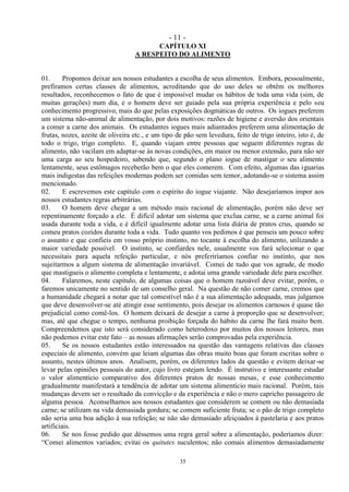 - 11 -
35
CAPÍTULO XI
A RESPEITO DO ALIMENTO
01. Propomos deixar aos nossos estudantes a escolha de seus alimentos. Embora, pessoalmente,
prefiramos certas classes de alimentos, acreditando que do uso deles se obtêm os melhores
resultados, reconhecemos o fato de que é impossível mudar os hábitos de toda uma vida (sim, de
muitas gerações) num dia, e o homem deve ser guiado pela sua própria experiência e pelo seu
conhecimento progressivo, mais do que pelas exposições dogmáticas de outros. Os iogues preferem
um sistema não-animal de alimentação, por dois motivos: razões de higiene e aversão dos orientais
a comer a carne dos animais. Os estudantes iogues mais adiantados preferem uma alimentação de
frutas, nozes, azeite de oliveira etc., e um tipo de pão sem levedura, feito de trigo inteiro, isto é, de
todo o trigo, trigo completo. E, quando viajam entre pessoas que seguem diferentes regras de
alimento, não vacilam em adaptar-se às novas condições, em maior ou menor extensão, para não ser
uma carga ao seu hospedeiro, sabendo que, segundo o plano iogue de mastigar o seu alimento
lentamente, seus estômagos receberão bem o que eles comerem. Com efeito, algumas das iguarias
mais indigestas das refeições modernas podem ser comidas sem temor, adotando-se o sistema assim
mencionado.
02. E escrevemos este capítulo com o espírito do iogue viajante. Não desejaríamos impor aos
nossos estudantes regras arbitrárias.
03. O homem deve chegar a um método mais racional de alimentação, porém não deve ser
repentinamente forçado a ele. É difícil adotar um sistema que exclua carne, se a carne animal foi
usada durante toda a vida, e é difícil igualmente adotar uma lista diária de pratos crus, quando se
comeu pratos cozidos durante toda a vida. Tudo quanto vos pedimos é que penseis um pouco sobre
o assunto e que confieis em vosso próprio instinto, no tocante à escolha do alimento, utilizando a
maior variedade possível. O instinto, se confiardes nele, usualmente vos fará selecionar o que
necessitais para aquela refeição particular, e nós preferiríamos confiar no instinto, que nos
sujeitarmos a algum sistema de alimentação invariável. Comei de tudo que vos agrade, de modo
que mastigueis o alimento completa e lentamente, e adotai uma grande variedade dele para escolher.
04. Falaremos, neste capítulo, de algumas coisas que o homem razoável deve evitar, porém, o
faremos unicamente no sentido de um conselho geral. Na questão de não comer carne, cremos que
a humanidade chegará a notar que tal comestível não é a sua alimentação adequada, mas julgamos
que deve desenvolver-se até atingir esse sentimento, pois desejar os alimentos carnosos é quase tão
prejudicial como comê-los. O homem deixará de desejar a carne à proporção que se desenvolver;
mas, até que chegue o tempo, nenhuma proibição forçada do hábito da carne lhe fará muito bem.
Compreendemos que isto será considerado como heterodoxo por muitos dos nossos leitores, mas
não podemos evitar este fato – as nossas afirmações serão comprovadas pela experiência.
05. Se os nossos estudantes estão interessados na questão das vantagens relativas das classes
especiais de alimento, convém que leiam algumas das obras muito boas que foram escritas sobre o
assunto, nestes últimos anos. Analisem, porém, os diferentes lados da questão e evitem deixar-se
levar pelas opiniões pessoais do autor, cujo livro estejam lendo. É instrutivo e interessante estudar
o valor alimentício comparativo dos diferentes pratos de nossas mesas, e esse conhecimento
gradualmente manifestará a tendência de adotar um sistema alimentício mais racional. Porém, tais
mudanças devem ser o resultado da convicção e da experiência e não o mero capricho passageiro de
alguma pessoa. Aconselhamos aos nossos estudantes que considerem se comem ou não demasiada
carne; se utilizam na vida demasiada gordura; se comem suficiente fruta; se o pão de trigo completo
não seria uma boa adição à sua refeição; se não são demasiado afeiçoados à pastelaria e aos pratos
artificiais.
06. Se nos fosse pedido que déssemos uma regra geral sobre a alimentação, poderíamos dizer:
―Comei alimentos variados; evitai os quitutes suculentos; não comais alimentos demasiadamente
 