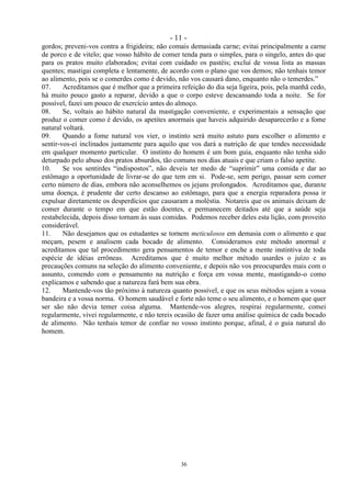- 11 -
36
gordos; preveni-vos contra a frigideira; não comais demasiada carne; evitai principalmente a carne
de porco e de vitelo; que vosso hábito de comer tenda para o simples, para o singelo, antes do que
para os pratos muito elaborados; evitai com cuidado os pastéis; excluí de vossa lista as massas
quentes; mastigai completa e lentamente, de acordo com o plano que vos demos; não tenhais temor
ao alimento, pois se o comerdes como é devido, não vos causará dano, enquanto não o temerdes.‖
07. Acreditamos que é melhor que a primeira refeição do dia seja ligeira, pois, pela manhã cedo,
há muito pouco gasto a reparar, devido a que o corpo esteve descansando toda a noite. Se for
possível, fazei um pouco de exercício antes do almoço.
08. Se, voltais ao hábito natural da mastigação conveniente, e experimentais a sensação que
produz o comer como é devido, os apetites anormais que haveis adquirido desaparecerão e a fome
natural voltará.
09. Quando a fome natural vos vier, o instinto será muito astuto para escolher o alimento e
sentir-vos-ei inclinados justamente para aquilo que vos dará a nutrição de que tendes necessidade
em qualquer momento particular. O instinto do homem é um bom guia, enquanto não tenha sido
deturpado pelo abuso dos pratos absurdos, tão comuns nos dias atuais e que criam o falso apetite.
10. Se vos sentirdes ―indispostos‖, não deveis ter medo de ―suprimir‖ uma comida e dar ao
estômago a oportunidade de livrar-se do que tem em si. Pode-se, sem perigo, passar sem comer
certo número de dias, embora não aconselhemos os jejuns prolongados. Acreditamos que, durante
uma doença, é prudente dar certo descanso ao estômago, para que a energia reparadora possa ir
expulsar diretamente os desperdícios que causaram a moléstia. Notareis que os animais deixam de
comer durante o tempo em que estão doentes, e permanecem deitados até que a saúde seja
restabelecida, depois disso tornam às suas comidas. Podemos receber deles esta lição, com proveito
considerável.
11. Não desejamos que os estudantes se tornem meticulosos em demasia com o alimento e que
meçam, pesem e analisem cada bocado de alimento. Consideramos este método anormal e
acreditamos que tal procedimento gera pensamentos de temor e enche a mente instintiva de toda
espécie de idéias errôneas. Acreditamos que é muito melhor método usardes o juízo e as
precauções comuns na seleção do alimento conveniente, e depois não vos preocupardes mais com o
assunto, comendo com o pensamento na nutrição e força em vossa mente, mastigando-o como
explicamos e sabendo que a natureza fará bem sua obra.
12. Mantende-vos tão próximo à natureza quanto possível, e que os seus métodos sejam a vossa
bandeira e a vossa norma. O homem saudável e forte não teme o seu alimento, e o homem que quer
ser são não devia temer coisa alguma. Mantende-vos alegres, respirai regularmente, comei
regularmente, vivei regularmente, e não tereis ocasião de fazer uma análise química de cada bocado
de alimento. Não tenhais temor de confiar no vosso instinto porque, afinal, é o guia natural do
homem.
 