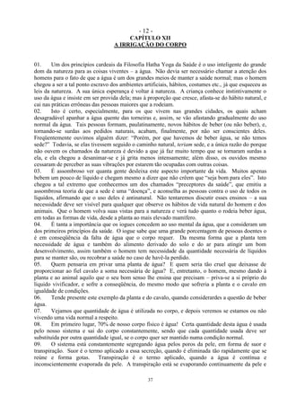 - 12 -
37
CAPÍTULO XII
A IRRIGAÇÃO DO CORPO
01. Um dos princípios cardeais da Filosofia Hatha Yoga da Saúde é o uso inteligente do grande
dom da natureza para as coisas viventes – a água. Não devia ser necessário chamar a atenção dos
homens para o fato de que a água é um dos grandes meios de manter a saúde normal; mas o homem
chegou a ser a tal ponto escravo dos ambientes artificiais, hábitos, costumes etc., já que esqueceu as
leis da natureza. A sua única esperança é voltar à natureza. A criança conhece instintivamente o
uso da água e insiste em ser provida dela; mas à proporção que cresce, afasta-se do hábito natural, e
cai nas práticas errôneas das pessoas maiores que a rodeiam.
02. Isto é certo, especialmente, para os que vivem nas grandes cidades, os quais acham
desagradável apanhar a água quente das torneiras e, assim, se vão afastando gradualmente do uso
normal da água. Tais pessoas formam, paulatinamente, novos hábitos de beber (ou não beber), e,
tornando-se surdas aos pedidos naturais, acabam, finalmente, por não ser conscientes deles.
Freqüentemente ouvimos alguém dizer: ―Porém, por que havemos de beber água, se não temos
sede?‖ Todavia, se elas tivessem seguido o caminho natural, teriam sede, e a única razão do porque
não ouvem os chamados da natureza é devido a que já faz muito tempo que se tornaram surdas a
ela, e ela chegou a desanimar-se e já grita menos intensamente; além disso, os ouvidos mesmo
cessaram de perceber as suas vibrações por estarem tão ocupadas com outras coisas.
03. É assombroso ver quanta gente desleixa este aspecto importante da vida. Muitos apenas
bebem um pouco de líquido e chegam mesmo a dizer que não crêem que ―seja bom para eles‖. Isto
chegou a tal extremo que conhecemos um dos chamados ―preceptores da saúde‖, que emitiu a
assombrosa teoria de que a sede é uma ―doença‖, e aconselha as pessoas contra o uso de todos os
líquidos, afirmando que o uso deles é antinatural. Não tentaremos discutir esses ensinos – a sua
necessidade deve ser visível para qualquer que observe os hábitos de vida natural do homem e dos
animais. Que o homem volva suas vistas para a natureza e verá tudo quanto o rodeia beber água,
em todas as formas de vida, desde a planta ao mais elevado mamífero.
04. É tanta a importância que os iogues concedem ao uso mental da água, que a consideram um
dos primeiros princípios da saúde. O iogue sabe que uma grande porcentagem de pessoas doentes o
é em conseqüência da falta de água que o corpo requer. Da mesma forma que a planta tem
necessidade de água e também do alimento derivado do solo e do ar para atingir um bom
desenvolvimento, assim também o homem tem necessidade da quantidade necessária de líquidos
para se manter são, ou recobrar a saúde no caso de havê-la perdido.
05. Quem pensaria em privar uma planta de água? E quem seria tão cruel que deixasse de
proporcionar ao fiel cavalo a soma necessária de água? E, entretanto, o homem, mesmo dando à
planta e ao animal aquilo que o seu bom senso lhe ensina que precisam – priva-se a si próprio do
líquido vivificador, e sofre a conseqüência, do mesmo modo que sofreria a planta e o cavalo em
igualdade de condições.
06. Tende presente este exemplo da planta e do cavalo, quando considerardes a questão de beber
água.
07. Vejamos que quantidade de água é utilizada no corpo, e depois veremos se estamos ou não
vivendo uma vida normal a respeito.
08. Em primeiro lugar, 70% de nosso corpo físico é água! Certa quantidade desta água é usada
pelo nosso sistema e sai do corpo constantemente, sendo que cada quantidade usada deve ser
substituída por outra quantidade igual, se o corpo quer ser mantido numa condição normal.
09. O sistema está constantemente segregando água pelos poros da pele, em forma de suor e
transpiração. Suor é o termo aplicado a essa secreção, quando é eliminada tão rapidamente que se
reúne e forma gotas. Transpiração é o termo aplicado, quando a água é contínua e
inconscientemente evaporada da pele. A transpiração está se evaporando continuamente da pele e
 
