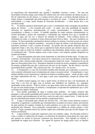 - 12 -
38
as experiências têm demonstrado que, quando é impedida, ocasiona a morte. Em uma das
festividades da Roma antiga, uma criança foi coberta com um verniz dourado, da cabeça aos pés, a
fim de representar um dos deuses, e a criança morreu antes que a envoltura dourada pudesse ser
tirada, porque a transpiração não pode penetrar a envoltura do verniz. A função da natureza foi
interrompida e o corpo, sendo incapaz de funcionar devidamente – a alma lançou fora a sua
envoltura carnal.
10. As análises químicas demonstram que o suor e a transpiração estão carregados dos produtos
gastos do sistema – o lixo recusado pelo corpo – os quais, sem uma quantidade de líquidos
suficiente no organismo, permaneceriam no corpo, envenenando-o e acarretando, como
conseqüência, a doença e a morte. O trabalho reparador do corpo continua constantemente; os
tecidos destruídos e gastos são eliminados e substituídos por material novo que é extraído do
sangue, o qual, por sua vez, o absorve da nutrição do alimento. Estes resíduos devem ser
eliminados do corpo, e a natureza é muito minuciosa para livrar-se deles – não quer imundícies no
sistema. Se fosse permitida a permanência destes resíduos no sistema, converter-se-iam em veneno
e seriam um foco de condições insalubres – serviriam de lugar de cultura e solo fértil para germes,
micróbios, bactérias e todo o restante da família. Os germes não são grande obstáculo para um
organismo limpo e são; mas, deixai que se aglomerem numa dessas pessoas que odeiam a água e
vereis seu corpo se encher de resíduos e imundícies não eliminados, dando ensejo a que os germes
se estabeleçam nele. Teremos alguma coisa a mais a dizer a este respeito, quando chegarmos ao
assunto dos banhos.
11. A água desempenha uma parte muito importante na vida diária do hatha iogue. O iogue usa-
a interna e externamente. Usa-a para conservar-se e demonstra o seu valor para produzir condições
de saúde, onde a doença tenha alterado o funcionamento natural do corpo. Trataremos do uso da
água em várias partes deste livro. Desejamos imprimir na mente de nossos estudantes a importância
do assunto, pedindo-lhes que não o passem por alto por ser tão simples. De dez leitores, sete têm
necessidade deste conselho. Não o passeis por alto. Isto significa dizer vós mesmos.
12. A transpiração e o suor são necessários também para dissipar, por evaporação, o excessivo
calor corporal, rebaixando assim a temperatura do corpo a um grau normal. A transpiração e o suor
ajudam também (como expusemos) a expulsar do sistema os produtos gastos – sendo, de fato, a pele
um órgão suplementar dos rins. E sem água, a pele seria, naturalmente, incapaz de efetuar esta
função.
13. O adulto normal segrega, em vinte e quatro horas, na forma de suor e de transpiração, de
meio litro a um litro de água, mas os homens que trabalham em fundições etc., segregam
quantidades muito maiores. Pode-se resistir a um grau muito maior de calor numa atmosfera seca
do que em uma úmida porque, na primeira, a transpiração é evaporada tão rapidamente que o calor
se dissipa mais rápida e facilmente.
14. Uma grande quantidade de água é exalada pelos pulmões. Os órgãos urinários dão
passagem a uma grande quantidade para realizar as suas funções, sendo a quantidade expelida pelo
adulto normal, aproximadamente de um litro e meio em cada vinte e quatro horas. E tudo isto tem
que ser substituído para manter em boa marcha o maquinismo físico.
15. A água é necessitada pelo sistema por diversos fins. Um deles (como dissemos acima) é
neutralizar e regularizar a combustão que constantemente se produz em nossos corpos, proveniente
da ação química do oxigênio extraído do ar pelos pulmões, ao se por em contato com o carbono
produzido pelo alimento. Essa combustão, comunicando-se a milhões de células, produz o calor
animal. A água, passando através do sistema, regula esta combustão, para que ela não chegue a ser
intensa em demasia.
16. A água também é usada pelo organismo como um condutor vulgar. Ela flui pelas artérias e
veias, e conduz os corpúsculos do sangue e os elementos de nutrição às várias partes do corpo, para
que possam ser usados no processo construtor que descrevemos. Sem líquidos no sistema, a
quantidade de sangue deve diminuir. Na viagem de regresso do sangue pelas veias, os líquidos
 