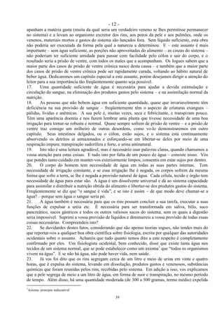 - 12 -
39
apanham a matéria gasta (muita da qual seria um verdadeiro veneno se lhes permitisse permanecer
no sistema) e a levam ao organismo excretor dos rins, aos poros da pele e aos pulmões, onde os
venenos, materiais mortos e gastos do sistema são lançados fora. Sem líquido suficiente, esta obra
não poderia ser executada da forma pela qual a natureza a determinou. E – este assunto é mais
importante – sem água suficiente, as porções não aproveitadas do alimento – as cinzas do sistema –
não poderiam ter suficiente umidade para passar com facilidade pelo cólon e sair do corpo, e o
resultado seria a prisão de ventre, com todos os males que a acompanham. Os Iogues sabem que a
maior parte dos casos de prisão de ventre crônica nasce desta causa – e também que a maior parte
dos casos de prisão de ventre crônica pode ser rapidamente curada, voltando ao hábito natural de
beber água. Dedicaremos um capítulo especial a este assunto, porém desejamos dirigir a atenção do
leitor para a sua importância tão freqüentemente quanto seja possível.
17. Uma quantidade suficiente de água é necessária para ajudar a devida estimulação e
circulação do sangue, na eliminação dos produtos gastos pelo sistema – e na assimilação normal da
nutrição.
18. As pessoas que não bebem água em suficiente quantidade, quase que invariavelmente têm
deficiência na sua provisão de sangue – freqüentemente têm o aspecto de criaturas exangues –
pálidas, lívidas e anêmicas. A sua pele é, muitas vezes, seca e febricitante, e transpiram pouco.
Têm uma aparência doentia e nos fazem lembrar uma planta que tivesse necessidade de uma boa
irrigação para tornar-se robusta e normal. Quase sempre sofrem de prisão de ventre – e a prisão de
ventre traz consigo um milheiro de outras desordens, como vo-lo demonstraremos em outro
capítulo. Seus intestinos delgados, ou o cólon, estão sujos, e o sistema está continuamente
absorvendo os detritos aí armazenados e esforçando-se em libertar-se deles por meio de uma
respiração impura; transpiração sudorífera e forte, e urina antinatural.
19. Isto não é uma leitura agradável, mas é necessário usar palavras claras, quando chamamos a
vossa atenção para estas coisas. E tudo isto por falta de um pouco de água – consiste nisso. Vós
que pondes tanto cuidado em manter-vos exteriormente limpos, consentis em estar sujos por dentro.
20. O corpo do homem tem necessidade de água em todas as suas partes internas. Tem
necessidade de irrigação constante, e se essa irrigação lhe é negada, os corpos sofrem da mesma
forma que sofre a terra, se lhe é negada a provisão natural de água. Cada célula, tecido e órgão tem
necessidade de água para estar são. A água é um dissolvente universal e dá ao sistema capacidade
para assimilar e distribuir a nutrição obtida do alimento e libertar-se dos produtos gastos do sistema.
Freqüentemente se diz que ―o sangue é vida‖, e se isto é assim – de que modo deve chamar-se a
água? – porque sem água o sangue seria pó.
21. A água também é necessária para que os rins possam concluir a sua tarefa, executar a suas
funções de expulsar a uréia etc. É necessária para ser transformada em saliva, bílis, suco
pancreático, sucos gástricos e todos os outros valiosos sucos do sistema, sem os quais a digestão
seria impossível. Suprimi a vossa provisão de líquidos e diminuireis a vossa provisão de todas essas
coisas necessárias. Compreendeis isto?
22. Se duvidardes destes fatos, considerando que são apenas teorias iogues, não tendes mais do
que reportar-vos a qualquer boa obra científica sobre fisiologia, escrita por qualquer das autoridades
ocidentais sobre o assunto. Achareis que tudo quanto temos dito a este respeito é completamente
confirmado por eles. Um fisiologista ocidental, bem conhecido, disse que existe tanta água nos
tecidos de um sistema normal, que se pode estabelecer como um axioma1
que ―todos os organismos
vivem na água‖. E se não há água, não pode haver vida, nem saúde.
23. Já vos foi dito que os rins segregam cerca de um litro e meio de urina em vinte e quatro
horas, que é expulsa do sistema, levando em dissolução, produtos gastos e venenosos, substâncias
químicas que foram reunidas pelos rins, recebidas pelo sistema. Em adição a isso, vos explicamos
que a pele segrega de meio a um litro de água, em forma de suor e transpiração, no mesmo período
de tempo. Além disso, há uma quantidade moderada (de 300 a 500 gramas, termo médio) expelida
1
Axioma: princípio indiscutível
 