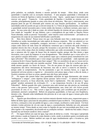- 12 -
40
pelos pulmões, na exalação, durante o mesmo período de tempo. Além disso, ainda certa
quantidade é expelida com as excreções intestinais. E uma pequena quantidade é eliminada do
sistema em forma de lágrimas e outras excreções do corpo. Agora – quanta água é necessária para
renovar este gasto? Vejamo-lo. Certa quantidade de líquidos é recebida no sistema com as
comidas, principalmente quando se come certa classe de alimentos. Mas esta é, relativamente, uma
pequena parte da que foi eliminada pelo sistema em suas funções purificadoras. As melhores
autoridades estão de acordo em que se devem tomar de 2 a 3 litros de água diariamente, como sendo
a quantidade normal necessária para o termo médio dos homens e mulheres normais, para repor o
gasto. Se essa soma não é dada ao corpo, ele retirará líquidos do sistema até que a pessoa assuma
esse estado de ―sequidão‖ de que falamos, com a conseqüência de que todas as funções físicas
ficam alteradas, sendo as pessoas ―ressecadas‖, tanto interior como exteriormente – privando-se ao
maquinismo do corpo do seu material lubrificador e purificador.
24. Dois litros diários! Pensai nisso vós que vens bebendo meio litro e ainda menos por dia!
Estranha-vos serdes incomodado por toda espécie de doenças corporais. Não vos admireis se vos
encontrais dispépticos, constipados, exangues, nervosos e com toda espécie de males. Vossos
corpos estão cheios de toda classe de substâncias venenosas que a natureza não pode eliminar e
expulsar através dos rins e da pele, porque lhe recusastes a sua provisão de água. Não estranheis
que o vosso cólon esteja cheio de resíduos endurecidos que estão envenenando o vosso sistema e
que a natureza não foi capaz de lançar fora de maneira regular, porque não lhes destes a água
necessária, com a qual ela limpasse os seus desaguadouros. Não estranheis que a vossa saliva e o
suco gástrico estejam deficientes – como podereis supor que a natureza possa manufaturá-los sem
água suficiente? Não estranheis que o vosso sangue seja pobre em quantidade – onde supondes que
a natureza há de ir buscar líquidos para fazer sangue? Não vos assombreis de que os vossos nervos
estejam alterados como todo este caminho anormal. Pobre natureza! Ela faz o melhor que pode,
ainda mesmo quando vos fazeis de loucos. Tira ela um pouco de água do sistema para que o
maquinismo não deixe inteiramente de funcionar, mas não se atreve a extraí-lo em demasia –
porque então se comprometeria. Ela faz justamente o que vós mesmos faríeis, se a água do
manancial estivesse prestes a esgotar-se – procuraríeis com pouca água a fazer a obra de muita, e
ficaríeis contentes em fazer as coisas, quando mais não fosse, pela metade.
25. Os iogues não temem beber uma quantidade suficiente de água diariamente; não temem
―enfraquecer o sangue‖, como algumas dessas pessoas ―pele-e-ossos‖. A natureza eliminaria a
quantidade excessiva, se fosse absorvida, muito fácil e rapidamente. Eles não anseiam a ―água
gelada‖ produto antinatural da civilização (?) – a sua temperatura favorita é de uns 60 graus
Fahrenheit1
. Bebem quando têm sede e possuem uma sede normal que não precisa ser restaurada
como o das pessoas ―pele-e-ossos‖. Bebem freqüentemente, mas, notai isto: não bebem grande
quantidade de uma só vez. Não vertem a água no estômago, pois acreditam que tal proceder é
antinatural, anormal e prejudicial. Bebem em pequenas quantidades, se bem que com freqüência,
durante o dia. Quando estão trabalhando têm próximo de si um copo de água e tomam goles dela
com freqüência.
26. Aqueles que descuidaram os seus instintos naturais durante muitos anos, esqueceram quase o
hábito de beber água e precisam de uma prática considerável para recobrá-lo. Uma pequena prática,
em breve, começará a criar um pedido de água e, com o tempo, recobrareis a sede natural. Um bom
método é terdes próximo de vós um copo de água e, ocasionalmente, beberdes um cole, pensando
ao mesmo tempo: ―Estou dando ao meu corpo os líquidos de que tem necessidade para fazer a sua
obra regular e ele responderá, devolvendo-me as condições normais – dando-me boa saúde e força e
fazendo-me um homem saudável, forte e natural‖.
27. Os iogues bebem um copo de água, logo antes de deitar-se, à noite. Esta água é apropriada
pelo sistema e usada na limpeza do corpo durante a noite, sendo os produtos gastos excretados pela
manhã, com a urina. Bebem também um copo de água imediatamente após o levantar-se, pela
1
Conversão de Fahrenheit para Celsius – C/5 = (F-32)/9. Então: C = 5 x (60-32)/9 = 140/9 = 16º Celsius.
 