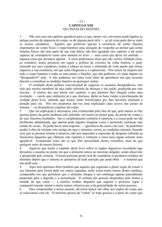 - 13 -
42
CAPITULO XIII
AS CINZAS DO SISTEMA
1. Não será este um capítulo agradável para os que, dentre vós, estiverem ainda ligados às
antigas noções da impureza do corpo, ou de alguma parte dele — se tal coisa pode dar-se entre
os nossos estudantes. Àqueles que preferem ignorar a existência de certas funções
importantes do corpo físico e experimentam uma sensação de vergonha ao pensar que certas
funções físicas são uma parte de sua vida diária, não lhes agradará este capítulo e até serão
capazes de considerá-lo como uma mancha no livro — uma coisa que devia ser omitida —
alguma coisa que devamos ignorar. A estes poderíamos dizer que não vemos utilidade (mas,
ao contrário, muito prejuízo) em seguir a política do avestruz da velha história, o qual,
temendo aos seus caçadores, meteu a cabeça na areia, e afastando da vista aquilo que temia,
esquecia a sua existência, até que estes chegavam e o capturavam. Nós temos tal respeito por
todo o corpo humano e todas as suas partes e funções, que não podemos ver nada impuro ou
―desagradável‖ nele. E não podemos ver outra coisa além da ignorância nos que recusam
discutir e considerar as aludidas funções ou quaisquer outras.
2. O resultado desta política convencional de esquivar os assuntos desagradáveis, tem
sido que muitos membros da raça estão sofrendo de doenças e má saúde, produzida por esta
loucura. A muitos dos que lerem este capítulo, o que dizemos lhes chegará como uma
revelação — outros que conhecem já o que dizemos, darão as boas vindas à proclamação da
verdade deste livro, sabendo que muitos serão beneficiados por lhes haverem chamado a
atenção para ela. Nós nos propomos dar-vos uma explicação clara acerca das cinzas do
sistema — os desperdícios expulsos do corpo.
3. Que tal explicação é necessária, está evidenciado pelo fato de que, pelo menos as três
quartas partes da gente moderna está sofrendo, em maior ou menor grau, de prisão de ventre e
de seus funestos resultados. Isto é completamente contrário à natureza, e a causa pode ser tão
fàcilmente abandonada, que apenas pode alguém imaginar como é permitido continuar este
estado de coisas. Só pode haver uma resposta: — ignorância da causa e da cura. Se pudermos
ajudar à obra de extirpar este castigo da raça e restaurar, assim, as condições normais, fazendo
com que as pessoas tornem à natureza, não nos importará a expressão de desgosto refletida na
fisionomia daqueles que olharem este capítulo e voltarem o rosto para algum assunto mais
agradável. Exatamente esses são os que têm necessidade destes conselhos, mais do que
qualquer outro de nossos leitores.
4. Aque1es que leram o capítulo deste livro sobre os órgãos digestivos recordarão que
deixamos o assunto no ponto em que o alimento estava no intestino delgado, sendo absorvido
e apropriado pelo sistema. O nosso próximo ponto será de considerar os produtos-resíduos do
alimento depois que o sistema se apropriou de toda nutrição que pode obter – o material que
não pode usar.
5. Aqui será oportuno dizer também que aqueles que seguiram o plano iogue de comer o
seu alimento pela forma dada em outros capitulas, terão soma muito menor destes resíduos,
comparados aos que permitem que o alimento chegue a seu estômago apenas parcialmente
preparado para a digestão e a assimilação. O comum das pessoas desperdiça pelo menos a
metade do que come — a matéria resíduo daqueles que seguem o processo iogue é
comparativamente menor e muito menos ofensiva que a da generalidade de outras pessoas.
6. Para compreender o nosso assunto, devemos lançar um olhar aos órgãos do corpo que
se relacionem com ele. O intestino grosso do ―cólon‖ (a tripa grossa) é a parte do corpo que
 