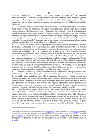 - 13 -
43
deve ser considerada. O cólon é um canal grosso, de cinco pés1
de extensão,
aproximadamente. Ascendendo da parte inferior direita do abdômen, passa pela parte superior
até chegar ao lado esquerdo, descendo novamente pelo lado inferior esquerdo, onde faz uma
espécie de volta ou curva, tornando-se menor e terminando no reto ou, saída dos desperdícios
do sistema.
7. O intestino delgado esvazia-se no cólon por meio de um pequeno alçapão colocado na
parte direita inferior do abdômen; este alçapão está preparado de tal modo que permite à
matéria sair, mas não lhe permite voltar. O apêndice vermiforme, o lugar da apendicite, está
situado justamente abaixo desta entrada. O cólon eleva-se em linha reta pelo lado direto do
abdômen, em seguida faz uma curva e passa direto ao lado superior esquerdo; depois desce em
linha reta à parte inferior do lado esquerdo, onde se encontra a torcedura particular ou curva,
chamada ―flexura sigmóide‖, depois da qual se encontra o reto ou pequeno canal que conduz
ao ânus, abertura do corpo, pela qual saem os resíduos do sistema.
8. O cólon é um grosso canal de esgoto pelo qual deveriam passar livremente os resíduos
do sistema. A natureza quer que estes resíduos sejam eliminados ràpidamente, se o homem,
no seu estado natural, da mesma forma que os animais, não faz demorar por muito tempo esta
eliminação necessária. Mas, à proporção que o homem se vai civilizando, encontra
inconvenientes para faze-1o assim e faz-se surdo aos chamados da natureza, até que, por fim,
ela cansa-se de chamar a sua atenção para o assunto e, abandonando-o, vai atender a algum de
seus outros menores deveres. O homem ajuda este estado de coisa anormal e antinatural, pela
sua neg1igência em beber suficiente água. Além de não dar ao cólon os líquidos necessários
para umedecê-lo devidamente, amolecendo e soltando a matéria gasta para que abandone o
sistema, chega até a deixar o seu corpo muito falto de líquidos. A natureza, no seu desespero,
extrai, através das paredes do cólon, a água que já havia dado para seu uso — não podendo
obter água limpa para realizar a sua obra, vê-se obrigada a usar água suja.
9. Imaginai o resultado! Não permitindo o descuido do homem passagem franca e esta
matéria recusada do cólon, dá origem à prisão de ventre, que é a causa de inumeráveis casos
de má saúde, cuja verdadeira causa não é suspeitada geralmente. Muitas pessoas que,
diàriamente, fazem um movimento intestinal, estão realmente sofrendo prisão de ventre, ainda
que não saibam. As paredes do cólon estão incrustadas de matéria gasta e endurecida, parte da
qual permanece ali há muitos dias, ficando uma pequena abertura no centro da massa, que
somente deixa passar o absolutamente indispensável. A prisão de ventre significa um estado
no qual o cólon não está perfeitamente limpo e livre da matéria fecal endurecida.
10. Um cólon cheio, ou parcialmente cheio, com matéria fecal velha, é um manancial de
veneno para todo o sistema. O cólon tem paredes que absorvem o seu conteúdo. A prática
médica demonstra que a nutrição injetada no cólon é ràpidamente absorvida e levada ao
sangue. As drogas injetadas, da mesma forma chegam a outras partes do sistema. E como
antes dissemos, a parte líquida da matéria fecal é absorvida pelo sistema, sendo a água suja
usada na obra da natureza, devido à escassez de líquidos mais puros no sistema. É quase
incrível o longo tempo que a matéria fecal permanece num cólon obstruído. Recordam-se
1
Pé ou pés no plural é uma unidade de medida de comprimento. Um pé corresponde a doze polegadas e três pés
são uma jarda. Esse sistema de medida é utilizado atualmente no Reino Unido e nos Estados Unidos, e em menor
grau, no Canadá. A unidade de medida padrão internacionalmente é o metro. Um pé equivale à 30,48
centímetros, o tamanho médio dos pés masculinos. Essa medida é amplamente usada na
aviação.
 