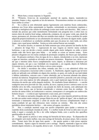 - 13 -
45
19. Muito bem, a nossa resposta é a Seguinte:
20. ―Primeiro, livrai-vos da acumulação anormal de sujeira, depois, mantende-vos
asseados, limpos e sãos, seguindo as leis da natureza. Procuraremos ensinar-vos como podeis
fazer ambas as coisas.‖
21. Se o cólon se está obstruindo apenas ligeiramente com matérias fecais endurecidas,
podemos nos livrar delas aumentando os líquidos, estimulando os movimentos regulares e
tratando a inteligência das células do estômago (como mais tarde será descrito). Mas, como a
metade das pessoas que estão mentalmente formulando esta pergunta tem o cólon mais ou
menos cheio de matéria fecal antiga, endurecida, compacta, de cor quase verde, que, desde há
meses, permanece ali, devemos dar-lhes um remédio mais radical. Como a moléstia foi sendo
adquirida proporcionalmente ao seu afastamento da natureza, devemos de algum modo, ajudar
a natureza a restabelecer as condições perdidas para que ela possa ter, mais tarde, um cólon
limpo, com o qual possa trabalhar. Iremos ao reino animal buscar um exemplo.
22. Há muitos séculos, os naturais da Índia notaram que certos pássaros da família da íbis
— pássaros de longo bico — regressavam de suas viagens ao interior numa condição
lastimosa, o que era devido a terem comido algum grão muito indigesto ou então a terem
estado onde não havia água para beber — ou ambas as coisas ao mesmo tempo. Estes
pássaros chegaram aos rios numa condição de prostração completa, tão fracos que mal podiam
voar. Os pássaros enchiam o bico de água do rio e, depois, introduzindo-o no reto, injetavam
a água no intestino, sentindo-se aliviados em poucos momentos. Repetiam isso várias vezes,
até que o intestino deles ficava completamente vazio; depois, se deitavam a descansar por
alguns minutos, até que a sua vitalidade era recuperada e, em seguida, depois de beberem
livremente no rio, podiam voar tão fortes e ativos como sempre.
23. Os chefes e sacerdotes das tribos, notando este fato e o seu admirável efeito nos
pássaros, começaram a raciocinar sobre o assunto. E, finalmente, alguém sugeriu que tal meio
podia ser aplicado com utilidade em alguns dos anciãos, os quais, em razão de sua inatividade
e hábitos sedentários, estavam com o ventre obstruído, por se haverem afastado dos planos
normais da natureza. Imaginaram construir um utensílio primitivo, parecido com uma seringa,
de cana, com uma espécie de tubo adequado, com o qual injetavam água fervida do rio nos
intestinos do ancião que sofria daquela moléstia. Os resultados foram admiráveis — o ancião
readquiria uma nova provisão de vida, recebia, de novo, esposas jovens e entrava outra vez no
trabalho ativo da tribo, reassumindo a sua posição de chefe da mesma, com admiração dos
homens mais moços, que já haviam considerado o veterano como fora de combate. Os
anciões de outras tribos, ao conhecerem o sucesso, começaram a ir carregados aos ombros dos
homens moços — e conta-se que regressaram a suas casas, por si mesmos.
24. De todas as narrações chegadas até nós, se deduz que estas injeções primitivas deviam
ter tido um caráter muito enérgico, porque falam do uso de ―galões de água‖, não se dando por
terminado o tratamento enquanto o cólon do ancião não estivesse completamente limpo e
numa condição tal que não oferecesse mais venenos ao sistema. Mas nós não somos
partidários desse tratamento heróico — não somos selvagens, recordai-o.
25. Sim, a condição anormal exige um auxílio temporário para ajudar a natureza na
expulsão desta acumulação imunda do cólon. E o melhor modo de livrar-se dela uma vez por
todas é seguir o exemplo da íbis e do velho indígena hindu, com o auxílio dos aparelhos
aperfeiçoados do século XX.
26. Tudo quanto se precisa é uma seringa de borracha de baixo preço. Se dispuserdes de
um irrigador será muito melhor, mas uma seringa de borracha, de pouco preço, fará a mesma
obra. Tomai meio litro de água bem quente — tão quente quanto a mão possa suportar
comodamente. Injetai a água no intestino com a seringa. Depois, mantende a água no cólon
durante alguns minutos e, em seguida, deixai-a sair. A noite é melhor hora para fazer isso.
 