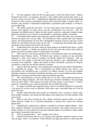 - 13 -
46
27. Na noite seguinte, tomai um litro de água quente e usai-a do mesmo modo. Depois,
descansai uma noite e, na seguinte, usai litro e meio; depois deixai passar duas noites e, na
terceira, ensaiai com dois litros. Gradualmente adquirireis prática para reter esta quantidade
de água no cólon, sendo as quantidades maiores muito boas para limpar a matéria velha; e as
menores, para arrastar os fragmentos desprendidos e geralmente para desalojar e esmiuçar a
massa endurecida.
28. Não tenhais medo dos dois litros. O vosso cólon pode conter muito mais, e algumas
pessoas usam injeções de quatro litros, mas nós consideramos isso excessivo. Dai uma
massagem no abdômen antes e depois de cada injeção e praticai a respiração completa iogue,
depois de terminá-la, com o fim de vos estimulardes e, geralmente, igualar a circulação.
29. O resultado destas injeções não lisonjeará os gostos estéticos do vulgo, mas a questão é
livrar-se da sujeira uma vez por todas. Os conteúdos do cólon, expulsos por estas injeções
iniciais, são frequentemente da mais feia e desagradável natureza, mas por certo que é muito
melhor ter esta matéria fora do corpo, do que nele — é exatamente tão imunda tanto quanto
está dentro, como quando está fora do nosso corpo.
30. Conhecemos casos nos quais saíam do corpo pedaços de material fecal duros e verdes
como cobre corroído, e a fetidez que produzia era tal como para dar a prova mais cabal do
perigo ao qual havia estado exposto o sistema pela sua retenção.
31. Não, esta não é uma leitura agradável, mas é necessária para fazer-vos compreender a
importância desta limpeza interna. .Verificareis que, durante a semana em que estiverdes
limpando o cólon, tereis pouco ou nenhum movimento natural dos intestinos. Não vos
assusteis por isto, porque é motivado pela água que desaloja o que, ordinàriamente, seria
evacuado como supérfluo. Alguns dias depois de haver terminado o processo de limpeza,
começareis a voltar aos movimentos naturais e normais.
32. Agora é oportuno chamar a vossa atenção para o fato de que não estamos defendendo o
uso continuado da seringa. Não o consideramos um hábito natural, nem vemos a sua
necessidade, pois acreditamos que, se persistir nos hábitos naturais, isto fará que qualquer
indivíduo recupere o movimento normal dos intestinos, sem o uso de nenhum auxílio externo.
Defendemos a seringa unicamente para limpar acumulações passadas.
33. Não vemos prejuízo no uso da seringa uma vez ao mês, como medida preventiva da
repetição das antigas condições. Há várias escolas que ensinam e defendem o uso da seringa
como um dever diário. Não estamos de acordo com elas, porque o nosso lema é: ―Voltar à
natureza‖ e acreditamos que a natureza não pede este uso diário da seringa.
34. Os iogues acreditam que a água bem pura e fresca e um hábito regular de ir à privada,
e um pouco de conversa com os intestinos, farão tudo o que é necessário para nos livrar da
prisão de ventre.
35. Quando tenha decorrido uma semana de tratamento com a seringa (e mesmo antes
desse tempo), começai o uso normal de beber água, como explicamos em nosso capítulo sobre
esse assunto.
36. Bebei os dois litros de água por dia e depois verificareis quanto melhor vos achais.
Então começai o hábito de ir à privada diàriamente, à mesma hora, mesmo não sentindo
desejo disso.
37. Gradualmente, estabelecereis o hábito e é agradável à natureza adquirir hábitos. Além
disso, podereis realmente ter necessidade de uma evacuação e não serdes consciente disso,
porque mataste as vossas células nervosas pela repetida negativa em atendê-la e agora tendes
que começar novamente, mais uma vez.
38. Não vos esqueçais disto — isto é simples, mas é eficaz.
39. Achareis conveniente dar-vos a vós mesmos auto-sugestões enquanto tomais o vosso
copo de água. Dizei a vós mesmos: ―Estou bebendo esta água para prover ao meu corpo dos
 