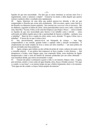 - 13 -
47
líquidos de que tem necessidade. Ela fará que os meus intestinos se movam mais livre e
regularmente, como a natureza o dispôs‖. Conservai na mente a idéia daquilo que quereis
realizar e podereis obter o resultado mais rapidamente.
40. Agora, falaremos de uma idéia que poderá parecer-vos absurda, a não ser que
compreendais a filosofia que existe nela ocultamente. (Dir-vos-emos, agora, como fazê-la e
da filosofia vos falaremos noutro capítulo). Isto consiste em conversas com os intestinos. Dai
no abdômen, seguindo as linhas do cólon, várias pancadazinhas suaves com a mão, e dizei-lhe
(sim, falai-lhe): ―Escuta, Cólon, te dei uma boa limpeza e pus limpo e fresco — estou te dando
os líquidos de que tens necessidade para fazeres á teu trabalho como é devido — estou
cultivando um hábito regular para te dar a oportunidade de fazeres o trabalho – portanto, toca
a trabalhar‖. Batei de leve a região do cólon várias vozes, dizendo: ―E agora, Cólon, toca a
trabalhar‖. E haveis de ver que o cólon o fará.
41. Isto, provàvelmente, parecer-vos-á um brinquedo de criança — mas logo
compreendereis o seu sentido, quando lerdes o capítulo sobre a direção involuntária. É
simplesmente um modo simples de levar a termo um feito científico — um meio prático de
pôr em atividade uma força poderosa.
42. Agora, amigos, quer tenhais ou não sofrido de prisão de ventre, achareis de muito valor
o conselho anterior. A sua prática fará reaparecer as faces rosadas, a cútis formosa — fará
desaparecer a lividez, essas línguas sujas, essa respiração fétida, essas moléstias do fígado
desaparecerão e todo o resto da família de sintomas produzidos por um cólon obstruído —
essa imundície detida, que estava envenenando o corpo.
43. Ensaiai este plano e começareis a gozar a vida e a ser naturais, limpos e sãos. E agora,
para terminar, enchei o vosso corpo de água límpida, clara, fresca e brindai conosco: ―Eis aqui
e a saúde e a sua força‖, e ao mesmo tempo em que a bebeis lentamente, dizei a vós mesmos:
―Esta água me dá a saúde e a força é tônico próprio da natureza.‖
 
