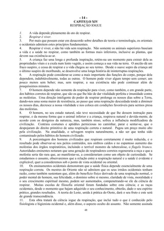 - 14 -
48
CAPITULO XIV
RESPIRAÇÃO IOGUE
1. A vida depende plenamente do ato de respirar.
2. Respirar é viver.
3. Por mais que possam estar em desacordo sobre detalhes de teoria e terminologia, os orientais
e ocidentais admitem estes princípios fundamentais.
4. Respirar é viver, e não há vida sem respiração. Não somente os animais superiores baseiam
a vida e a saúde no respirar, como também as formas mais inferiores, inclusive as plantas, que
devem sua existência ao ar.
5. A criança faz uma longa e profunda inspiração, retém-na um momento para extrair dela as
propriedades vitais e a exala num lento vagido, e assim começa a sua vida na terra. O ancião dá um
fraco suspiro, e cessa de respirar e a vida chegou ao seu termo. Desde o suave sopro da criança até
o último suspiro do moribundo, se desenvolve uma longa história de ininterruptas respirações.
6. A respiração pode considerar-se como a mais importante das funções do corpo, porque dela
dependem, indubitàvelmente, todas as outras. O homem pode viver algum tempo sem comer; um
pouco menos sem beber; mas, sem respirar, a sua existência não pode continuar além de
pouquíssimos minutos.
7. O homem depende não somente da respiração para viver, como também, e em grande parte,
dos hábitos corretos de respirar, que são os que lhe hão de dar vitalidade perfeita e imunidade contra
as moléstias. Uma direção inteligente do poder de respirar prolonga os nossos dias sobre a Terra,
dando-nos uma soma maior de resistência, ao passo que uma respiração descuidada tende a diminuir
os nossos dias, decresce a nossa vitalidade e nos coloca em condições favoráveis para sermos presa
das moléstias.
8. O homem, no seu estado natural, não teve necessidade de que lhe dessem instrução para
respirar, e da mesma forma que o animal inferior e a criança, respirava natural e devida-mente, de
acordo com os desígnios da natureza, mas, também nisso, sofreu a influência modificadora da
civilização. Contraiu costumes e aptidões perniciosas no caminhar, parar e sentar-se, que o
despojaram do direito primitivo de uma respiração correta e natural. Pagou um preço muito alto
pela civilização. Na atualidade, o selvagem respira naturalmente, a não ser que tenha sido
contaminado pelos hábitos do homem civilizado.
9. A porcentagem dos homens civilizados que respiram corretamente é muito reduzida, e o
resultado pode observar-se nos peitos contraídos, nos ombros caídos e no espantoso aumento das
moléstias dos órgãos respiratórios, incluindo o terrível monstro da tuberculose, o flagelo branco.
Autoridades eminentes notaram que uma geração de respiradores corretos regeneraria a raça e que a
moléstia seria tão rara que, ao manifestar-se, a considerariam como um objeto de curiosidade. Se
estudarmos o assunto, observaremos que a relação entre a respiração natural e a saúde é evidente e
explicável, quer a consideremos sob o ponto de vista ocidental ou oriental.
10. Os ensinamentos ocidentais demonstram que a saúde física depende essencialmente de uma
respiração correta. Os mestres do Oriente não só admitem que os seus irmãos ocidentais tenham
razão, como também sustentam que, além do benefício físico derivado de uma respiração normal, o
poder mental do homem, sua felicidade, o domínio sobre si mesmo, claridade de vista, moralidade e
o seu crescimento espiritual mesmo, podem ser aumentados, compenetrando-se ele da ciência de
respirar. Muitas escolas de filosofia oriental foram fundadas sobre esta ciência; e as raças
ocidentais, desde o momento que hajam adquirido o seu conhecimento, obterão, dado o seu espírito
prático, grandes resultados. A teoria do Leste, unida à prática do Oeste, dará o seu fruto e este será
de grande transcendência.
11. Esta obra tratará da ciência iogue da respiração, que inclui tudo o que é conhecido pelo
fisiologista e higienista ocidental e, além disso, o aspecto oculto do assunto. Não somente assinala
 