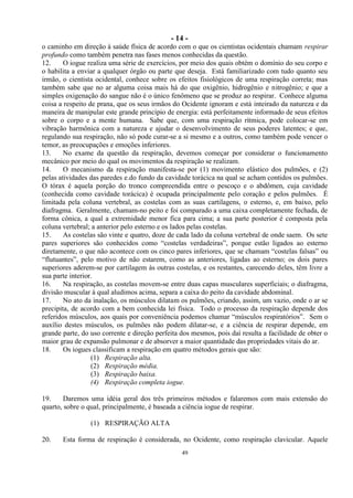 - 14 -
49
o caminho em direção à saúde física de acordo com o que os cientistas ocidentais chamam respirar
profundo como também penetra nas fases menos conhecidas da questão.
12. O iogue realiza uma série de exercícios, por meio dos quais obtém o domínio do seu corpo e
o habilita a enviar a qualquer órgão ou parte que deseja. Está familiarizado com tudo quanto seu
irmão, o cientista ocidental, conhece sobre os efeitos fisiológicos de uma respiração correta; mas
também sabe que no ar alguma coisa mais há do que oxigênio, hidrogênio e nitrogênio; e que a
simples oxigenação do sangue não é o único fenômeno que se produz ao respirar. Conhece alguma
coisa a respeito de prana, que os seus irmãos do Ocidente ignoram e está inteirado da natureza e da
maneira de manipular este grande princípio de energia: está perfeitamente informado de seus efeitos
sobre o corpo e a mente humana. Sabe que, com uma respiração rítmica, pode colocar-se em
vibração harmônica com a natureza e ajudar o desenvolvimento de seus poderes latentes; e que,
regulando sua respiração, não só pode curar-se a si mesmo e a outros, como também pode vencer o
temor, as preocupações e emoções inferiores.
13. No exame da questão da respiração, devemos começar por considerar o funcionamento
mecânico por meio do qual os movimentos da respiração se realizam.
14. O mecanismo da respiração manifesta-se por (1) movimento elástico dos pulmões, e (2)
pelas atividades das paredes e.do fundo da cavidade torácica na qual se acham contidos os pulmões.
O tórax é aquela porção do tronco compreendida entre o pescoço e o abdômen, cuja cavidade
(conhecida como cavidade torácica) é ocupada principalmente pelo coração e pelos pulmões. É
limitada pela coluna vertebral, as costelas com as suas cartilagens, o esterno, e, em baixo, pelo
diafragma. Geralmente, chamam-no peito e foi comparado a uma caixa completamente fechada, de
forma cônica, a qual a extremidade menor fica para cima; a sua parte posterior é composta pela
coluna vertebral; a anterior pelo esterno e os lados pelas costelas.
15. As costelas são vinte e quatro, doze de cada lado da coluna vertebral de onde saem. Os sete
pares superiores são conhecidos como ―costelas verdadeiras‖, porque estão ligados ao esterno
diretamente, o que não acontece com os cinco pares inferiores, que se chamam ―costelas falsas‖ ou
―flutuantes‖, pelo motivo de não estarem, como as anteriores, ligadas ao esterno; os dois pares
superiores aderem-se por cartilagem às outras costelas, e os restantes, carecendo deles, têm livre a
sua parte interior.
16. Na respiração, as costelas movem-se entre duas capas musculares superficiais; o diafragma,
divisão muscular à qual aludimos acima, separa a caixa do peito da cavidade abdominal.
17. No ato da inalação, os músculos dilatam os pulmões, criando, assim, um vazio, onde o ar se
precipita, de acordo com a bem conhecida lei física. Todo o processo da respiração depende dos
referidos músculos, aos quais por conveniência podemos chamar ―músculos respiratórios‖. Sem o
auxílio destes músculos, os pulmões não podem dilatar-se, e a ciência de respirar depende, em
grande parte, do uso corrente e direção perfeita dos mesmos, pois daí resulta a facilidade de obter o
maior grau de expansão pulmonar e de absorver a maior quantidade das propriedades vitais do ar.
18. Os iogues classificam a respiração em quatro métodos gerais que são:
(1) Respiração alta.
(2) Respiração média.
(3) Respiração baixa.
(4) Respiração completa iogue.
19. Daremos uma idéia geral dos três primeiros métodos e falaremos com mais extensão do
quarto, sobre o qual, principalmente, é baseada a ciência iogue de respirar.
(1) RESPIRAÇÃO ALTA
20. Esta forma de respiração é considerada, no Ocidente, como respiração clavicular. Aquele
 