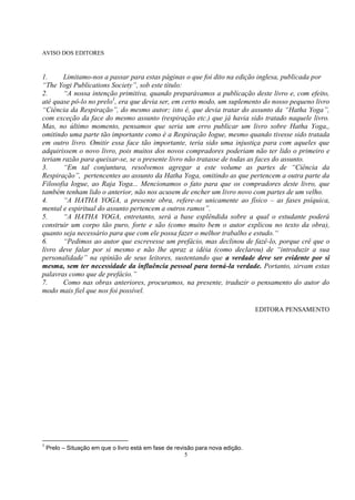 5
AVISO DOS EDITORES
1. Limitamo-nos a passar para estas páginas o que foi dito na edição inglesa, publicada por
―The Yogi Publications Society‖, sob este título:
2. ―A nossa intenção primitiva, quando preparávamos a publicação deste livro e, com efeito,
até quase pô-lo no prelo1
, era que devia ser, em certo modo, um suplemento do nosso pequeno livro
―Ciência da Respiração‖, do mesmo autor; isto é, que devia tratar do assunto da ―Hatha Yoga‖,
com exceção da face do mesmo assunto (respiração etc.) que já havia sido tratado naquele livro.
Mas, no último momento, pensamos que seria um erro publicar um livro sobre Hatha Yoga,,
omitindo uma parte tão importante como é a Respiração Iogue, mesmo quando tivesse sido tratada
em outro livro. Omitir essa face tão importante, teria sido uma injustiça para com aqueles que
adquirissem o novo livro, pois muitos dos novos compradores poderiam não ter lido o primeiro e
teriam razão para queixar-se, se o presente livro não tratasse de todas as faces do assunto.
3. ―Em tal conjuntura, resolvemos agregar a este volume as partes de ―Ciência da
Respiração‖, pertencentes ao assunto da Hatha Yoga, omitindo as que pertencem a outra parte da
Filosofia Iogue, ao Raja Yoga... Mencionamos o fato para que os compradores deste livro, que
também tenham lido o anterior, não nos acusem de encher um livro novo com partes de um velho.
4. ―A HATHA YOGA, a presente obra, refere-se unicamente ao físico – as fases psíquica,
mental e espiritual do assunto pertencem a outros ramos‖.
5. ―A HATHA YOGA, entretanto, será a base esplêndida sobre a qual o estudante poderá
construir um corpo tão puro, forte e são (como muito bem o autor explicou no texto da obra),
quanto seja necessário para que com ele possa fazer o melhor trabalho e estudo.―
6. ―Pedimos ao autor que escrevesse um prefácio, mas declinou de fazê-lo, porque crê que o
livro deve falar por si mesmo e não lhe apraz a idéia (como declarou) de ―introduzir a sua
personalidade‖ na opinião de seus leitores, sustentando que a verdade deve ser evidente por si
mesma, sem ter necessidade da influência pessoal para torná-la verdade. Portanto, sirvam estas
palavras como que de prefácio.‖
7. Como nas obras anteriores, procuramos, na presente, traduzir o pensamento do autor do
modo mais fiel que nos foi possível.
EDITORA PENSAMENTO
1
Prelo – Situação em que o livro está em fase de revisão para nova edição.
 