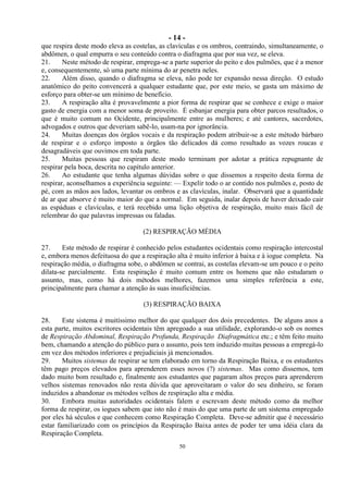 - 14 -
50
que respira deste modo eleva as costelas, as clavículas e os ombros, contraindo, simultaneamente, o
abdômen, o qual empurra o seu conteúdo contra o diafragma que por sua vez, se eleva.
21. Neste método de respirar, emprega-se a parte superior do peito e dos pulmões, que é a menor
e, consequentemente, só uma parte mínima do ar penetra neles.
22. Além disso, quando o diafragma se eleva, não pode ter expansão nessa direção. O estudo
anatômico do peito convencerá a qualquer estudante que, por este meio, se gasta um máximo de
esforço para obter-se um mínimo de benefício.
23. A respiração alta é provavelmente a pior forma de respirar que se conhece e exige o maior
gasto de energia com a menor soma de proveito. É esbanjar energia para obter parcos resultados, o
que é muito comum no Ocidente, principalmente entre as mulheres; e até cantores, sacerdotes,
advogados e outros que deveriam sabê-lo, usam-na por ignorância.
24. Muitas doenças dos órgãos vocais e da respiração podem atribuir-se a este método bárbaro
de respirar e o esforço imposto a órgãos tão delicados dá como resultado as vozes roucas e
desagradáveis que ouvimos em toda parte.
25. Muitas pessoas que respiram deste modo terminam por adotar a prática repugnante de
respirar pela boca, descrita no capítulo anterior.
26. Ao estudante que tenha algumas dúvidas sobre o que dissemos a respeito desta forma de
respirar, aconselhamos a experiência seguinte: — Expelir todo o ar contido nos pulmões e, posto de
pé, com as mãos aos lados, levantar os ombros e as clavículas, inalar. Observará que a quantidade
de ar que absorve é muito maior do que a normal. Em seguida, inalar depois de haver deixado cair
as espáduas e clavículas, e terá recebido uma lição objetiva de respiração, muito mais fácil de
relembrar do que palavras impressas ou faladas.
(2) RESPIRAÇÃO MÉDIA
27. Este método de respirar é conhecido pelos estudantes ocidentais como respiração intercostal
e, embora menos defeituosa do que a respiração alta é muito inferior à baixa e à iogue completa. Na
respiração média, o diafragma sobe, o abdômen se contrai, as costelas elevam-se um pouco e o peito
dilata-se parcialmente. Esta respiração é muito comum entre os homens que não estudaram o
assunto, mas, como há dois métodos melhores, fazemos uma simples referência a este,
principalmente para chamar a atenção às suas insuficiências.
(3) RESPIRAÇÃO BAIXA
28. Este sistema é muitíssimo melhor do que qualquer dos dois precedentes. De alguns anos a
esta parte, muitos escritores ocidentais têm apregoado a sua utilidade, explorando-o sob os nomes
de Respiração Abdominal, Respiração Profunda, Respiração Diafragmática etc.; e têm feito muito
bem, chamando a atenção do público para o assunto, pois tem induzido muitas pessoas a empregá-lo
em vez dos métodos inferiores e prejudiciais já mencionados.
29. Muitos sistemas de respirar se tem elaborado em torno da Respiração Baixa, e os estudantes
têm pago preços elevados para aprenderem esses novos (?) sistemas. Mas como dissemos, tem
dado muito bom resultado e, finalmente aos estudantes que pagaram altos preços para aprenderem
velhos sistemas renovados não resta dúvida que aproveitaram o valor do seu dinheiro, se foram
induzidos a abandonar os métodos velhos de respiração alta e média.
30. Embora muitas autoridades ocidentais falem e escrevam deste método como da melhor
forma de respirar, os iogues sabem que isto não é mais do que uma parte de um sistema empregado
por eles há séculos e que conhecem como Respiração Completa. Deve-se admitir que é necessário
estar familiarizado com os princípios da Respiração Baixa antes de poder ter uma idéia clara da
Respiração Completa.
 