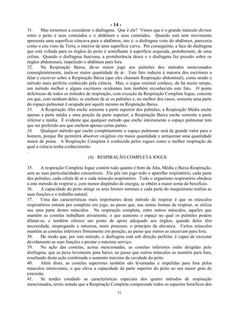 - 14 -
51
31. Mas tornemos a considerar o diafragma. Que é ele? Vimos que é o grande músculo divisor
entre o peito e seus conteúdos e o abdômen e seus conteúdos. Quando está sem movimento
apresenta uma superfície côncava para o abdômen; isto é: o diafragma visto do abdômen, pareceria
como o céu visto da Terra, o interior de uma superfície curva. Por conseguinte, a face do diafragma
que está voltada para os órgãos do peito é semelhante à superfície arqueada, protuberante, de uma
colina. Quando o diafragma funciona, a protuberância desce e o diafragma faz pressão sobre os
órgãos abdominais, impelindo o abdômen para fora.
32. Na Respiração Baixa, dá-se maior jogo aos pulmões dos métodos mencionados
conseqüentemente, inala-se maior quantidade de ar. Este fato induziu à maioria dos escritores a
falar e escrever sobre a Respiração Baixa (que eles chamam Respiração abdominal), como sendo o
método mais perfeito conhecido pela ciência. Mas, o iogue oriental conhece, de há muito tempo,
um método melhor e alguns escritores ocidentais tem também reconhecido este fato. O ponto
defeituoso de todos os métodos de respiração, com exceção da Respiração Completa Iogue, consiste
em que, com nenhum deles, se enchem de ar os pulmões e, no melhor dos casos, somente uma parte
do espaço pulmonar é ocupada por aquele mesmo na Respiração Baixa.
33. A Respiração Alta enche somente a parte superior dos pulmões; a Respiração Média enche
apenas a parte média e uma porção da parte superior; a Respiração Baixa enche somente a parte
inferior e média. É evidente que qualquer método que enche inteiramente o espaço pulmonar tem
que ser preferido aos que enchem apenas certas partes.
34. Qualquer método que enche completamente o espaço pulmonar será de grande valor para o
homem, porque lhe permitirá absorver oxigênio em maior quantidade e armazenar uma quantidade
maior de prana. A Respiração Completa é conhecida pelos iogues como a melhor respiração da
qual a ciência tenha conhecimento
.
(4) RESPIRAÇÃO COMPLETA IOGUE
35. A respiração Completa Iogue contém tudo quanto é bom da Alta, Média e Baixa Respiração,
sem as suas particularidades censuráveis. Ela põe em jogo todo o aparelho respiratório, cada parte
dos pulmões, cada célula de ar e cada músculo respiratório. Todo o organismo respiratório obedece
a este método de respirar e, com menor dispêndio de energia, se obtém a maior soma de beneficio.
36. A capacidade do peito atinge os seus limites normais e cada parte do maquinismo realiza as
suas funções e o trabalho natural.
37. Uma das características mais importantes deste método de respirar é que os músculos
respiratórios entram por completo em jogo, ao passo que, nas outras formas de respirar, se utiliza
nas uma parte destes músculos. Na respiração completa, entre outros músculos, aqueles que
mantêm as costelas trabalham ativamente, o que aumenta o espaço no qual os pulmões podem
dilatar-se, e também oferece um ponto de apoio adequado aos órgãos, quando deles têm
necessidade, empregando a natureza, neste processo, o princípio da alavanca. Certos músculos
mantêm as costelas inferiores firmemente em posição, ao passo que outros as encurvam para fora.
38. De modo que, por este método, o diafragma está sob direção perfeita; é capaz de executar
devidamente as suas funções e prestar o máximo serviço.
39. Na ação das costelas, acima mencionadas, as costelas inferiores estão dirigidas pelo
diafragma, que as puxa levemente para baixo, ao passo que outros músculos as mantêm para fora,
resultando desta ação combinada o aumento máximo da cavidade do peito.
40. Além disto, as costelas superiores também são levantadas e impelidas para fora pelos
músculos intercostais, o que eleva a capacidade da parte superior do peito ao seu maior grau de
extensão.
41. Se tendes estudado as características especiais dos quatro métodos de respiração
mencionados, tereis notado que a Respiração Completa compreende todos os aspectos benéficos dos
 