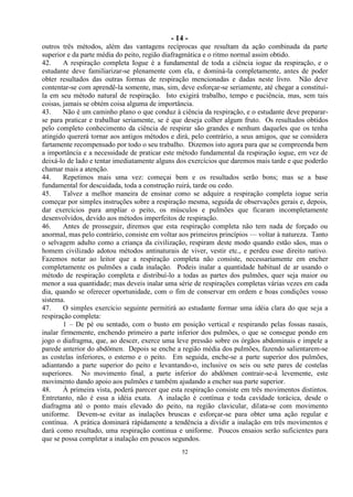- 14 -
52
outros três métodos, além das vantagens recíprocas que resultam da ação combinada da parte
superior e da parte média do peito, região diafragmática e o ritmo normal assim obtido.
42. A respiração completa Iogue é a fundamental de toda a ciência iogue da respiração, e o
estudante deve familiarizar-se plenamente com ela, e dominá-la completamente, antes de poder
obter resultados das outras formas de respiração mencionadas e dadas neste livro. Não deve
contentar-se com aprendê-la somente, mas, sim, deve esforçar-se seriamente, até chegar a constituí-
la em seu método natural de respiração. Isto exigirá trabalho, tempo e paciência, mas, sem tais
coisas, jamais se obtém coisa alguma de importância.
43. Não é um caminho plano o que conduz à ciência da respiração, e o estudante deve preparar-
se para praticar e trabalhar seriamente, se é que deseja colher algum fruto. Os resultados obtidos
pelo completo conhecimento da ciência de respirar são grandes e nenhum daqueles que os tenha
atingido quererá tornar aos antigos métodos e dirá, pelo contrário, a seus amigos, que se considera
fartamente recompensado por todo o seu trabalho. Dizemos isto agora para que se compreenda bem
a importância e a necessidade de praticar este método fundamental da respiração iogue, em vez de
deixá-lo de lado e tentar imediatamente alguns dos exercícios que daremos mais tarde e que poderão
chamar mais a atenção.
44. Repetimos mais uma vez: começai bem e os resultados serão bons; mas se a base
fundamental for descuidada, toda a construção ruirá, tarde ou cedo.
45. Talvez a melhor maneira de ensinar como se adquire a respiração completa iogue seria
começar por simples instruções sobre a respiração mesma, seguida de observações gerais e, depois,
dar exercícios para ampliar o peito, os músculos e pulmões que ficaram incompletamente
desenvolvidos, devido aos métodos imperfeitos de respiração.
46. Antes de prosseguir, diremos que esta respiração completa não tem nada de forçado ou
anormal, mas pelo contrário, consiste em voltar aos primeiros princípios — voltar à natureza. Tanto
o selvagem adulto como a criança da civilização, respiram deste modo quando estão sãos, mas o
homem civilizado adotou métodos antinaturais de viver, vestir etc., e perdeu esse direito nativo.
Fazemos notar ao leitor que a respiração completa não consiste, necessariamente em encher
completamente os pulmões a cada inalação. Podeis inalar a quantidade habitual de ar usando o
método de respiração completa e distribuí-lo a todas as partes dos pulmões, quer seja maior ou
menor a sua quantidade; mas deveis inalar uma série de respirações completas várias vezes em cada
dia, quando se oferecer oportunidade, com o fim de conservar em ordem e boas condições vosso
sistema.
47. O simples exercício seguinte permitirá ao estudante formar uma idéia clara do que seja a
respiração completa:
1 – De pé ou sentado, com o busto em posição vertical e respirando pelas fossas nasais,
inalar firmemente, enchendo primeiro a parte inferior dos pulmões, o que se consegue pondo em
jogo o diafragma, que, ao descer, exerce uma leve pressão sobre os órgãos abdominais e impele a
parede anterior do abdômen. Depois se enche a região média dos pulmões, fazendo salientarem-se
as costelas inferiores, o esterno e o peito. Em seguida, enche-se a parte superior dos pulmões,
adiantando a parte superior do peito e levantando-o, inclusive os seis ou sete pares de costelas
superiores. No movimento final, a parte inferior do abdômen contrair-se-á levemente, este
movimento dando apoio aos pulmões e também ajudando a encher sua parte superior.
48. À primeira vista, poderá parecer que esta respiração consiste em três movimentos distintos.
Entretanto, não é essa a idéia exata. A inalação é contínua e toda cavidade torácica, desde o
diafragma até o ponto mais elevado do peito, na região clavicular, dilata-se com movimento
uniforme. Devem-se evitar as inalações bruscas e esforçar-se para obter uma ação regular e
contínua. A prática dominará ràpidamente a tendência a dividir a inalação em três movimentos e
dará como resultado, uma respiração continua e uniforme. Poucos ensaios serão suficientes para
que se possa completar a inalação em poucos segundos.
 