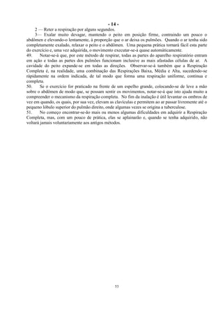 - 14 -
53
2 — Reter a respiração por alguns segundos.
3— Exalar muito devagar, mantendo o peito em posição firme, contraindo um pouco o
abdômen e elevando-o lentamente, à proporção que o ar deixa os pulmões. Quando o ar tenha sido
completamente exalado, relaxar o peito e o abdômen. Uma pequena prática tornará fácil esta parte
do exercício e, uma vez adquirida, o movimento executar-se-á quase automàticamente.
49. Notar-se-á que, por este método de respirar, todas as partes do aparelho respiratório entram
em ação e todas as partes dos pulmões funcionam inclusive as mais afastadas células de ar. A
cavidade do peito expande-se em todas as direções. Observar-se-á também que a Respiração
Completa é, na realidade, uma combinação das Respirações Baixa, Média e Alta, sucedendo-se
ràpidamente na ordem indicada, de tal modo que forma uma respiração uniforme, continua e
completa.
50. Se o exercício for praticado na frente de um espelho grande, colocando-se de leve a mão
sobre o abdômen de modo que, se possam sentir os movimentos, notar-se-á que isto ajuda muito a
compreender o mecanismo da respiração completa. No fim da inalação é útil levantar os ombros de
vez em quando, os quais, por sua vez, elevam as clavículas e permitem ao ar passar livremente até o
pequeno lóbulo superior do pulmão direito, onde algumas vezes se origina a tuberculose.
51. No começo encontrar-se-ão mais ou menos algumas dificuldades em adquirir a Respiração
Completa, mas, com um pouco de prática, elas se aplainarão e, quando se tenha adquirido, não
voltará jamais voluntariamente aos antigos métodos.
 